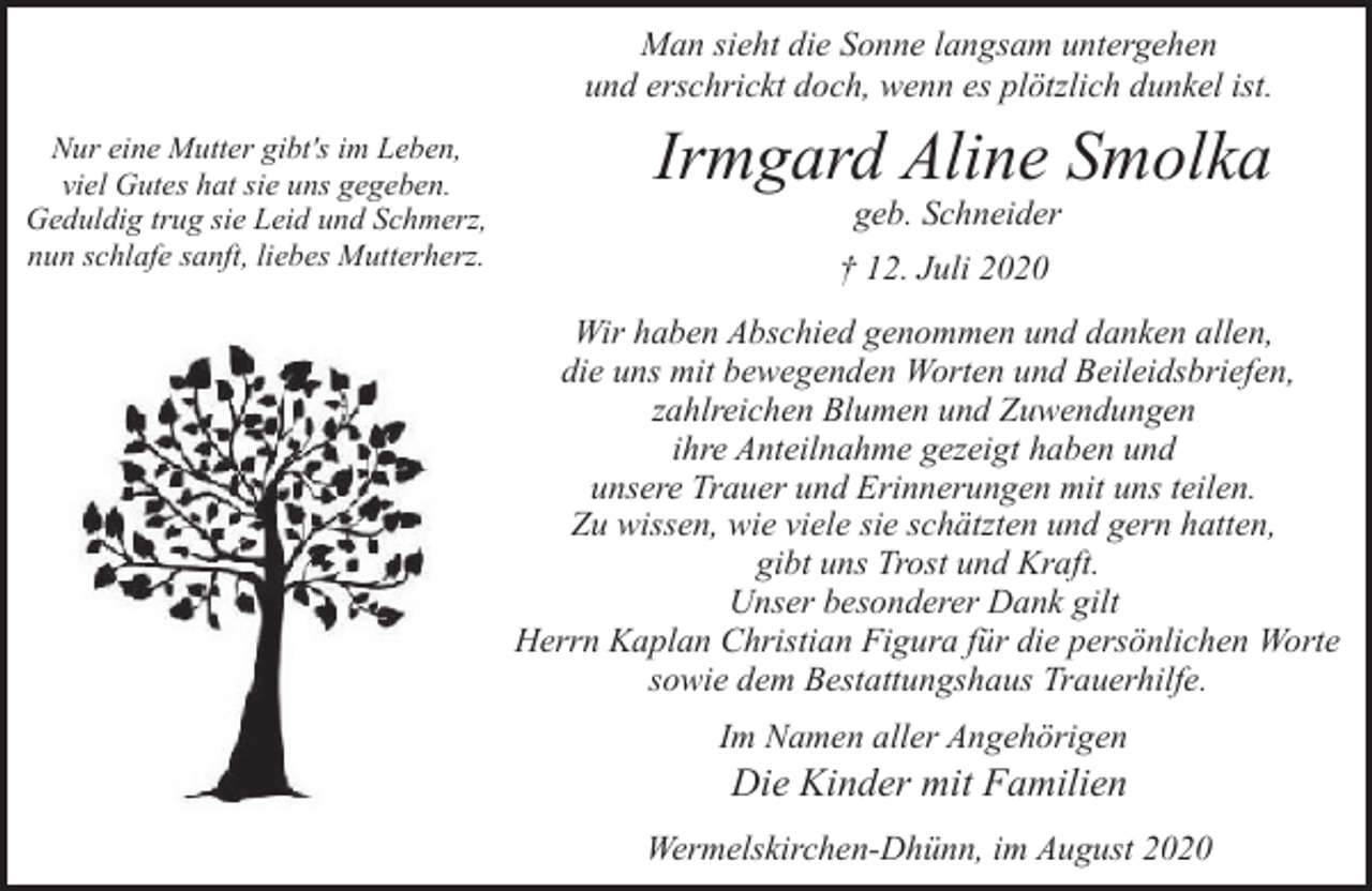 <p>Man sieht die Sonne langsam untergehen<br />und erschrickt doch, wenn es plötzlich dunkel ist.<br />Nur eine Mutter gibt's im Leben,<br />viel Gutes hat sie uns gegeben.<br />Geduldig trug sie Leid und Schmerz,<br />nun schlafe sanft, liebes Mutterherz.</p><p>Irmgard Aline Smolka<br />geb. Schneider</p><p>† 12. Juli 2020<br />Wir haben Abschied genommen und danken allen,<br />die uns mit bewegenden Worten und Beileidsbriefen,<br />zahlreichen Blumen und Zuwendungen<br />ihre Anteilnahme gezeigt haben und<br />unsere Trauer und Erinnerungen mit uns teilen.<br />Zu wissen, wie viele sie schätzten und gern hatten,<br />gibt uns Trost und Kraft.<br />Unser besonderer Dank gilt<br />Herrn Kaplan Christian Figura für die persönlichen Worte<br />sowie dem Bestattungshaus Trauerhilfe.<br />Im Namen aller Angehörigen</p><p>Die Kinder mit Familien</p><p>Wermelskirchen-Dhünn, im August 2020</p>