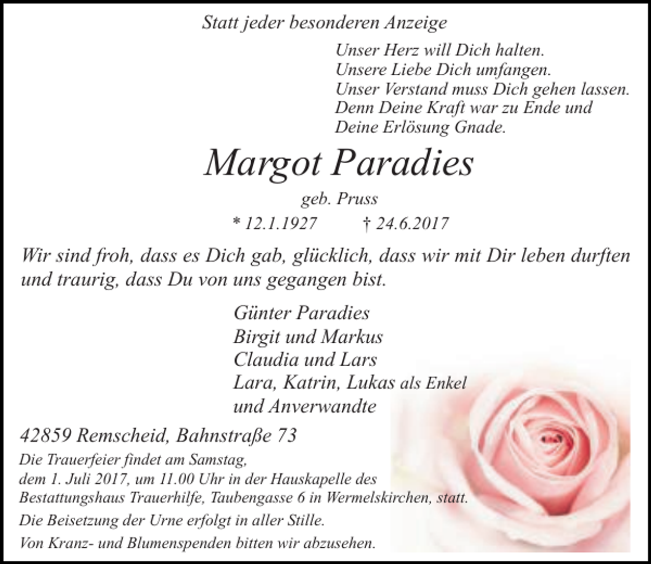 <p>Statt jeder besonderen Anzeige<br />Unser Herz will Dich halten.<br />Unsere Liebe Dich umfangen.<br />Unser Verstand muss Dich gehen lassen.<br />Denn Deine Kraft war zu Ende und<br />Deine Erlösung Gnade.</p><p>Margot Paradies<br />geb. Pruss<br />* 12.1.1927<br />† 24.6.2017</p><p>Wir sind froh, dass es Dich gab, glücklich, dass wir mit Dir leben durften<br />und traurig, dass Du von uns gegangen bist.<br />Günter Paradies<br />Birgit und Markus<br />Claudia und Lars<br />Lara, Katrin, Lukas als Enkel<br />und Anverwandte<br />42859 Remscheid, Bahnstraße 73<br />Die Trauerfeier findet am Samstag,<br />dem 1. Juli 2017, um 11.00 Uhr in der Hauskapelle des<br />Bestattungshaus Trauerhilfe, Taubengasse 6 in Wermelskirchen, statt.<br />Die Beisetzung der Urne erfolgt in aller Stille.<br />Von Kranz- und Blumenspenden bitten wir abzusehen.</p>