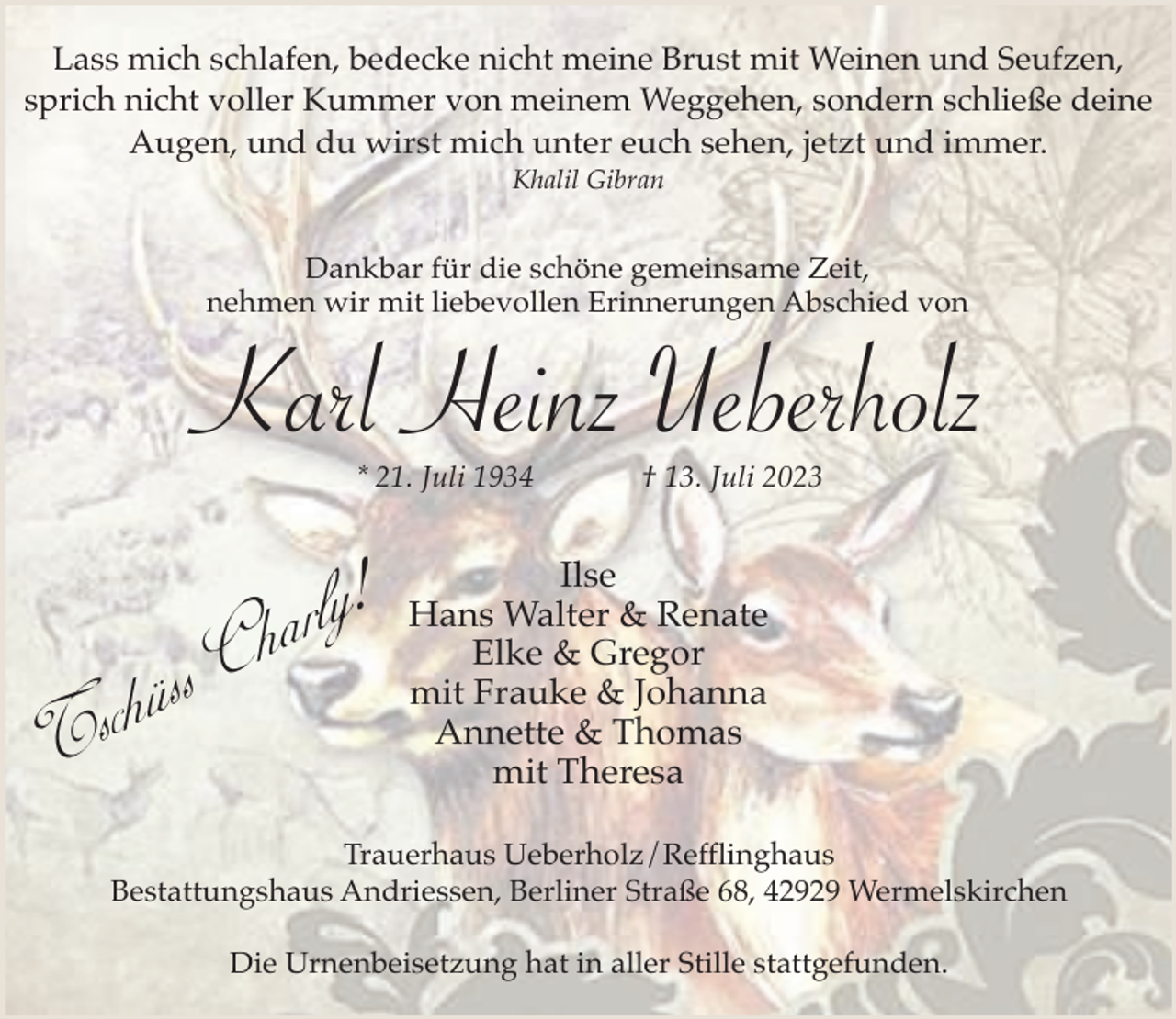 <p>Lass mich schlafen, bedecke nicht meine Brust mit Weinen und Seufzen,<br />sprich nicht voller Kummer von meinem Weggehen, sondern schließe deine<br />Augen, und du wirst mich unter euch sehen, jetzt und immer.<br />Khalil Gibran</p><p>Dankbar für die schöne gemeinsame Zeit,<br />nehmen wir mit liebevollen Erinnerungen Abschied von</p><p>Karl Heinz Ueberholz<br />* 21. Juli 1934</p><p>ah rly!</p><p>C<br />s<br />s<br />ü<br />h<br />Tsc</p><p>† 13. Juli 2023</p><p>Ilse<br />Hans Walter &amp; Renate<br />Elke &amp; Gregor<br />mit Frauke &amp; Johanna<br />Annette &amp; Thomas<br />mit Theresa</p><p>Trauerhaus Ueberholz/Refflinghaus<br />Bestattungshaus Andriessen, Berliner Straße 68, 42929 Wermelskirchen<br />Die Urnenbeisetzung hat in aller Stille stattgefunden.</p>