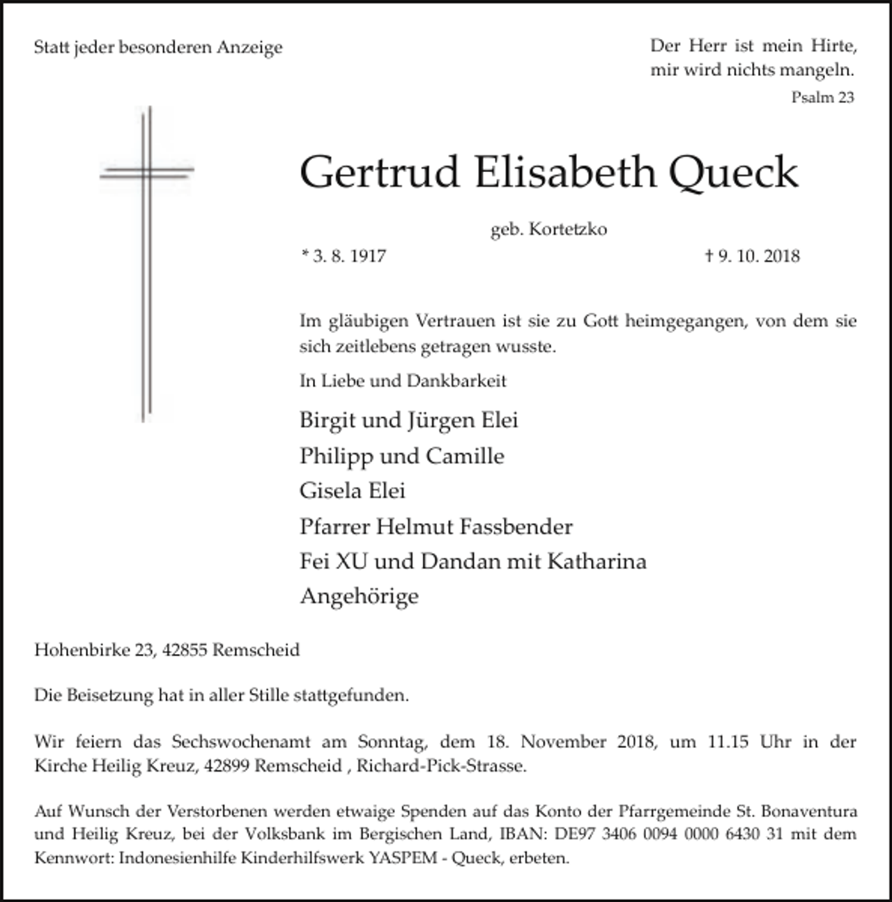<p>Der Herr ist mein Hirte,<br />mir wird nichts mangeln.</p><p>Statt jeder besonderen Anzeige</p><p>Psalm 23</p><p>Gertrud Elisabeth Queck<br />geb. Kortetzko<br />* 3. 8. 1917</p><p>† 9. 10. 2018</p><p>Im gläubigen Vertrauen ist sie zu Gott heimgegangen, von dem sie<br />sich zeitlebens getragen wusste.<br />In Liebe und Dankbarkeit</p><p>Birgit und Jürgen Elei<br />Philipp und Camille<br />Gisela Elei<br />Pfarrer Helmut Fassbender<br />Fei XU und Dandan mit Katharina<br />Angehörige<br />Hohenbirke 23, 42855 Remscheid<br />Die Beisetzung hat in aller Stille stattgefunden.<br />Wir feiern das Sechswochenamt am Sonntag, dem 18. November 2018, um 11.15 Uhr in der<br />Kirche Heilig Kreuz, 42899 Remscheid , Richard­Pick­Strasse.<br />Auf Wunsch der Verstorbenen werden etwaige Spenden auf das Konto der Pfarrgemeinde St. Bonaventura<br />und Heilig Kreuz, bei der Volksbank im Bergischen Land, IBAN: DE97 3406 0094 0000 6430 31 mit dem<br />Kennwort: Indonesienhilfe Kinderhilfswerk YASPEM ­ Queck, erbeten.</p>
