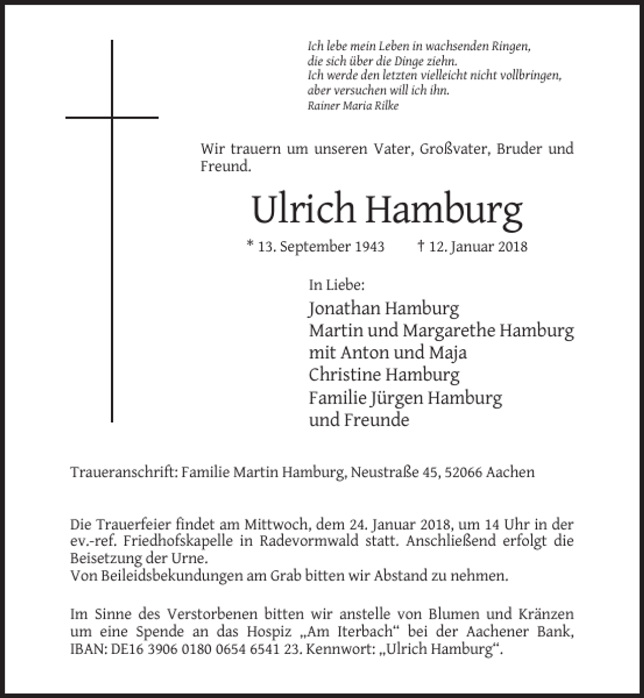 <p>Ich lebe mein Leben in wachsenden Ringen,<br />die sich über die Dinge ziehn.<br />Ich werde den letzten vielleicht nicht vollbringen,<br />aber versuchen will ich ihn.<br />Rainer Maria Rilke</p><p>Wir trauern um unseren Vater, Großvater, Bruder und<br />Freund.</p><p>Ulrich Hamburg<br />* 13. September 1943</p><p>† 12. Januar 2018</p><p>In Liebe:</p><p>Jonathan Hamburg<br />Martin und Margarethe Hamburg<br />mit Anton und Maja<br />Christine Hamburg<br />Familie Jürgen Hamburg<br />und Freunde<br />Traueranschrift: Familie Martin Hamburg, Neustraße 45, 52066 Aachen</p><p>Die Trauerfeier findet am Mittwoch, dem 24. Januar 2018, um 14 Uhr in der<br />ev.-ref. Friedhofskapelle in Radevormwald statt. Anschließend erfolgt die<br />Beisetzung der Urne.<br />Von Beileidsbekundungen am Grab bitten wir Abstand zu nehmen.<br />Im Sinne des Verstorbenen bitten wir anstelle von Blumen und Kränzen<br />um eine Spende an das Hospiz „Am Iterbach“ bei der Aachener Bank,<br />IBAN: DE16 3906 0181 23. Kennwort: „Ulrich Hamburg“.</p>
