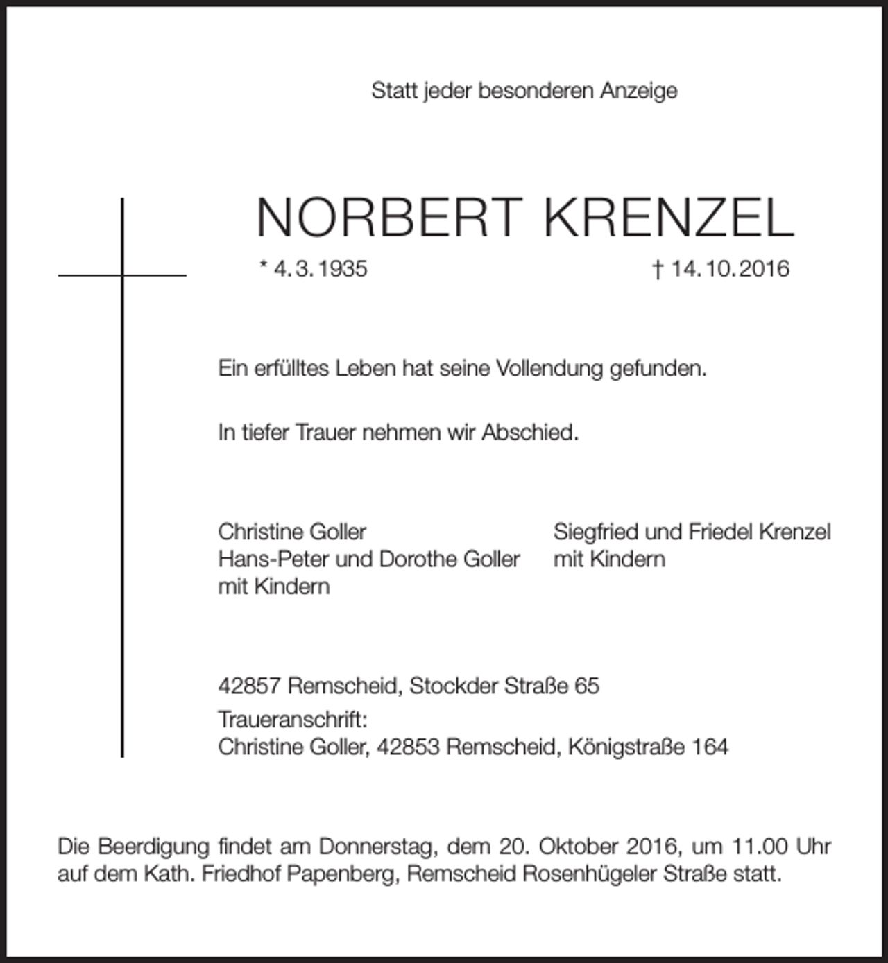 <p>Statt jeder besonderen Anzeige</p><p>Norbert KreNzel<br />* 4. 3. 1935</p><p>† 14. 10. 2016</p><p>ein erfülltes leben hat seine Vollendung gefunden.<br />In tiefer trauer nehmen wir Abschied.</p><p>Christine Goller<br />Hans-Peter und Dorothe Goller<br />mit Kindern</p><p>Siegfried und Friedel Krenzel<br />mit Kindern</p><p>42857 remscheid, Stockder Straße 65<br />traueranschrift:<br />Christine Goller, 42853 remscheid, Königstraße 164</p><p>Die beerdigung findet am Donnerstag, dem 20. oktober 2016, um 11.00 Uhr<br />auf dem Kath. Friedhof Papenberg, remscheid rosenhügeler Straße statt.</p>