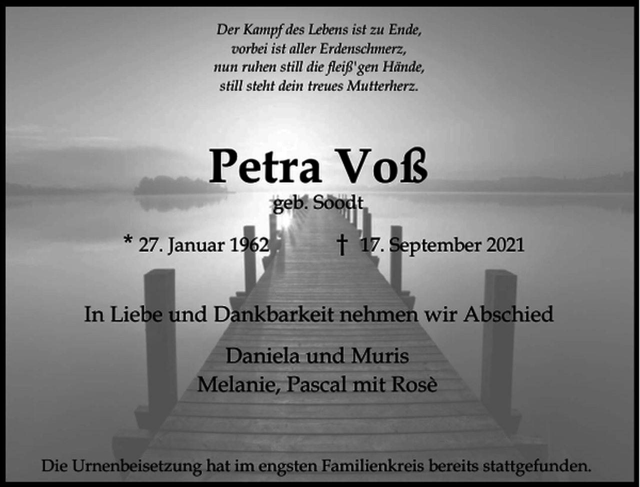 <p>Der Kampf des Lebens ist zu Ende,<br />vorbei ist aller Erdenschmerz,<br />nun ruhen still die fleiß'gen Hände,<br />still steht dein treues Mutterherz.</p><p>Petra Voß<br />geb. Soodt</p><p>* 27. Januar 1962</p><p>17. September 2021</p><p>In Liebe und Dankbarkeit nehmen wir Abschied<br />Daniela und Muris<br />Melanie, Pascal mit Rosè</p><p>Die Urnenbeisetzung hat im engsten Familienkreis bereits stattgefunden.</p>