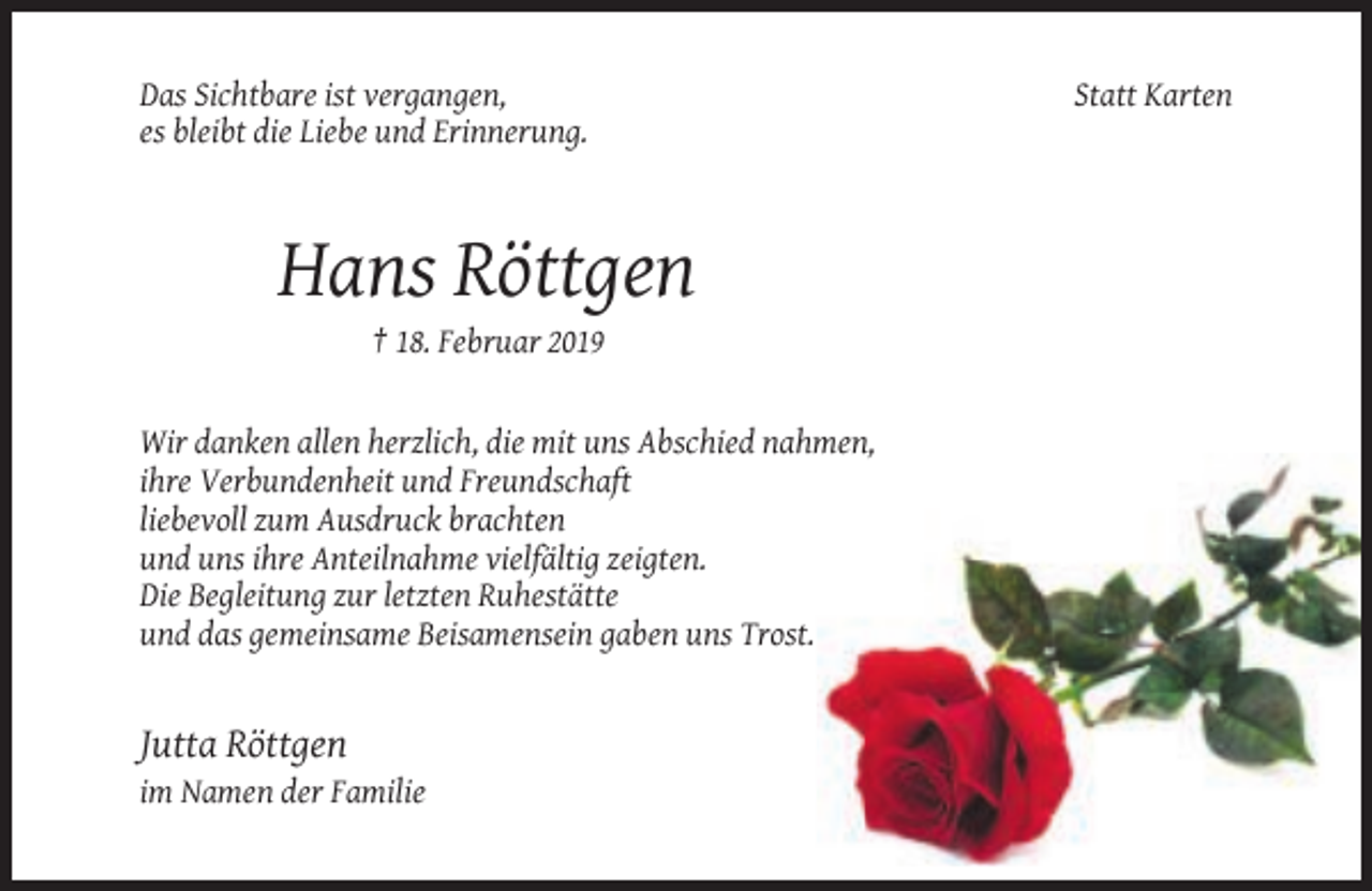 <p>Das Sichtbare ist vergangen,<br />es bleibt die Liebe und Erinnerung.</p><p>Hans Röttgen<br />† 18. Februar 2019</p><p>Wir danken allen herzlich, die mit uns Abschied nahmen,<br />ihre Verbundenheit und Freundschaft<br />liebevoll zum Ausdruck brachten<br />und uns ihre Anteilnahme vielfältig zeigten.<br />Die Begleitung zur letzten Ruhestätte<br />und das gemeinsame Beisamensein gaben uns Trost.</p><p>Jutta Röttgen<br />im Namen der Familie</p><p>Statt Karten</p>