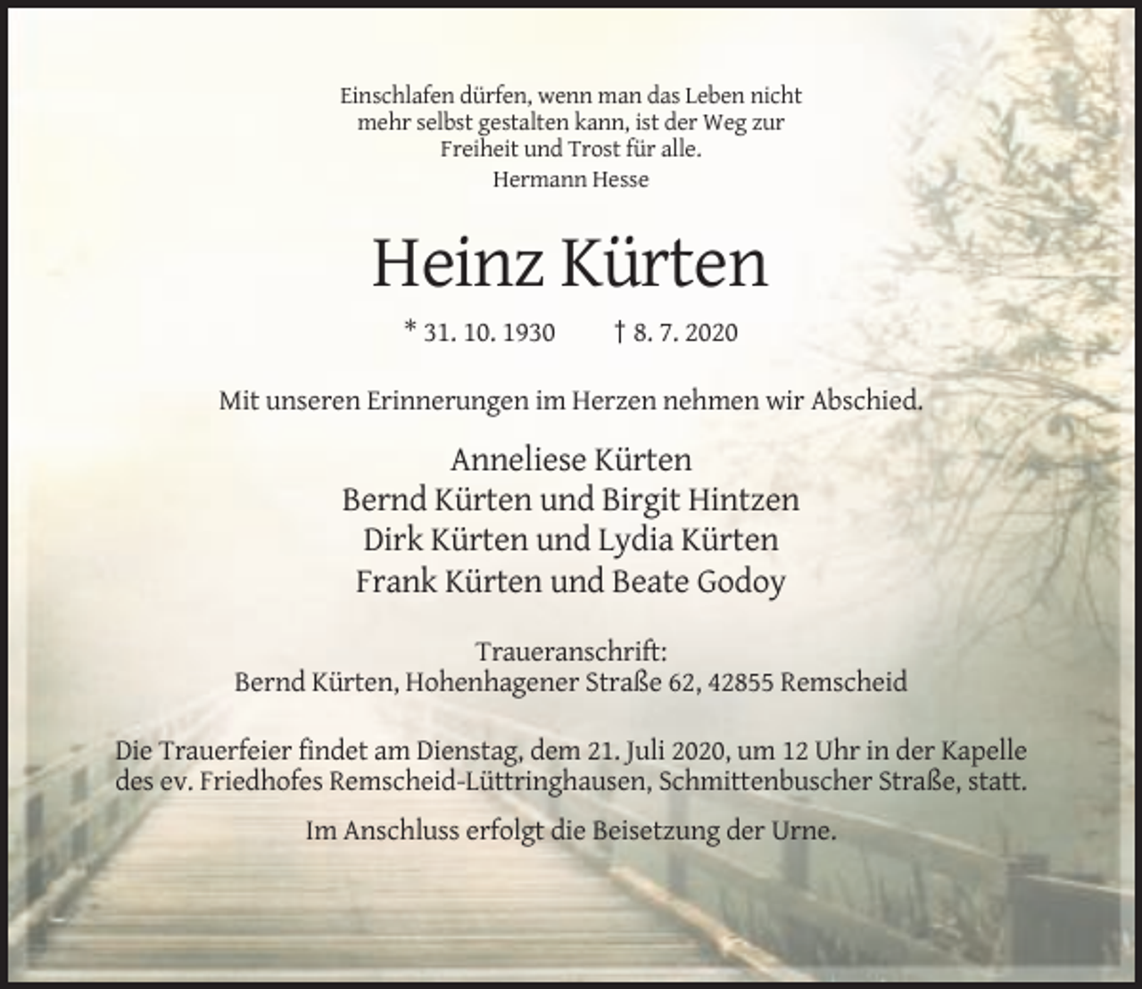 <p>Einschlafen dürfen, wenn man das Leben nicht<br />mehr selbst gestalten kann, ist der Weg zur<br />Freiheit und Trost für alle.<br />Hermann Hesse</p><p>Heinz Kürten<br />* 31. 10. 1930</p><p>† 8. 7. 2020</p><p>Mit unseren Erinnerungen im Herzen nehmen wir Abschied.</p><p>Anneliese Kürten<br />Bernd Kürten und Birgit Hintzen<br />Dirk Kürten und Lydia Kürten<br />Frank Kürten und Beate Godoy<br />Traueranschrift:<br />Bernd Kürten, Hohenhagener Straße 62, 42855 Remscheid<br />Die Trauerfeier findet am Dienstag, dem 21. Juli 2020, um 12 Uhr in der Kapelle<br />des ev. Friedhofes Remscheid-Lüttringhausen, Schmittenbuscher Straße, statt.<br />Im Anschluss erfolgt die Beisetzung der Urne.</p>