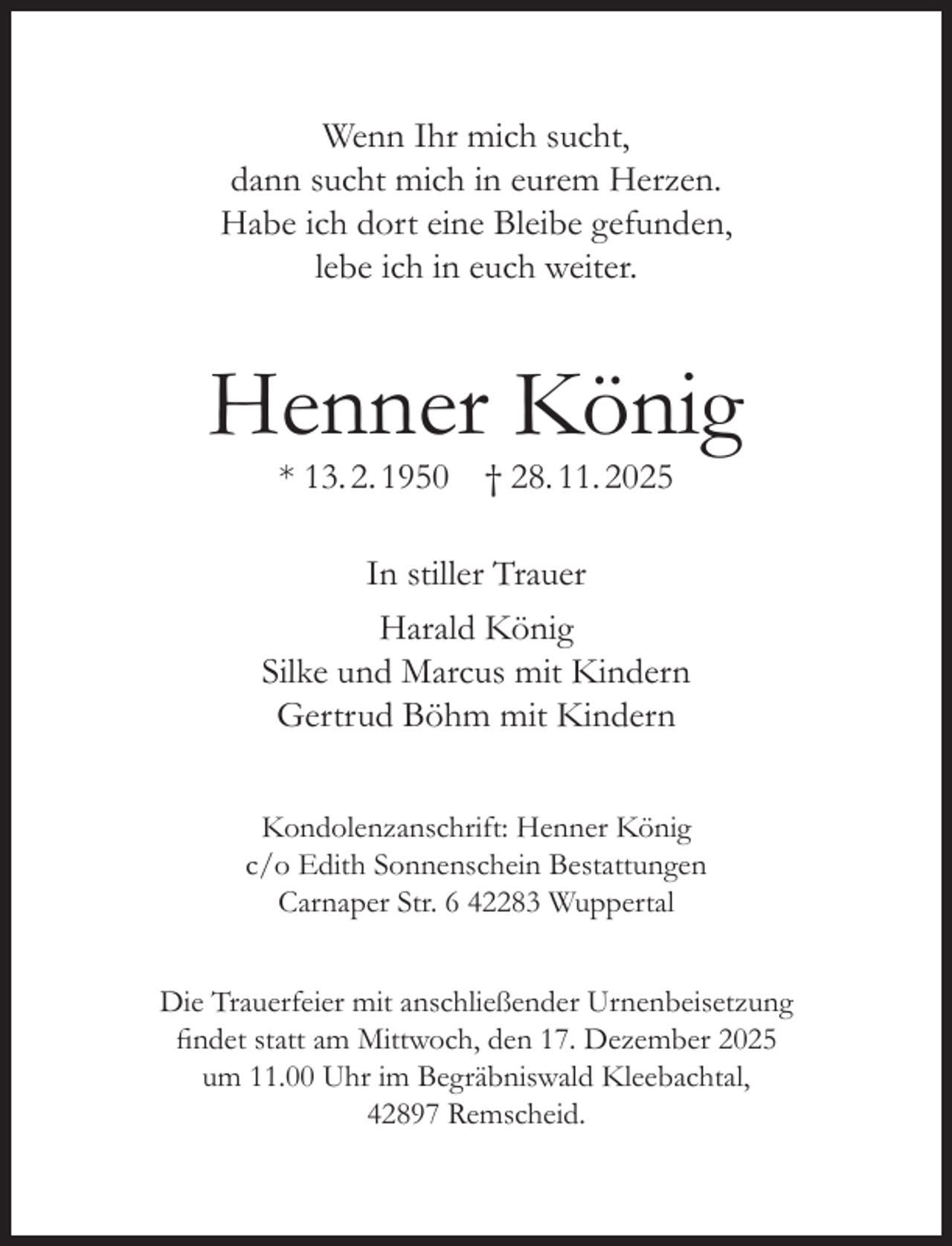 <p>Wenn Ihr mich sucht,<br />dann sucht mich in eurem Herzen.<br />Habe ich dort eine Bleibe gefunden,<br />lebe ich in euch weiter.</p><p>Henner König<br />* 13. 2. 1950 † 28. 11. 2025</p><p>In stiller Trauer<br />Harald König<br />Silke und Marcus mit Kindern<br />Gertrud Böhm mit Kindern<br />Kondolenzanschrift: Henner König<br />c/o Edith Sonnenschein Bestattungen<br />Carnaper Str. 6 42283 Wuppertal<br />Die Trauerfeier mit anschließender Urnenbeisetzung<br />findet statt am Mittwoch, den 17. Dezember 2025<br />um 11.00 Uhr im Begräbniswald Kleebachtal,<br />42897 Remscheid.</p>