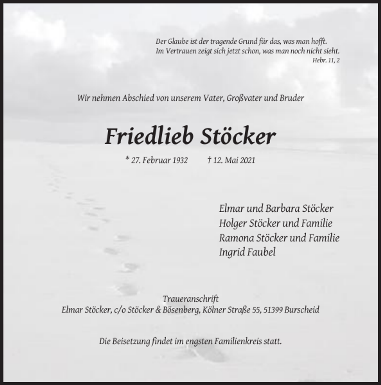 <p>Der Glaube ist der tragende Grund für das, was man hofft.<br />Im Vertrauen zeigt sich jetzt schon, was man noch nicht sieht.<br />Hebr. 11, 2</p><p>Wir nehmen Abschied von unserem Vater, Großvater und Bruder</p><p>Friedlieb Stöcker<br />* 27. Februar 1932</p><p>† 12. Mai 2021</p><p>Elmar und Barbara Stöcker<br />Holger Stöcker und Familie<br />Ramona Stöcker und Familie<br />Ingrid Faubel</p><p>Traueranschrift<br />Elmar Stöcker, c/o Stöcker &amp; Bösenberg, Kölner Straße 55, 51399 Burscheid</p><p>Die Beisetzung findet im engsten Familienkreis statt.</p>