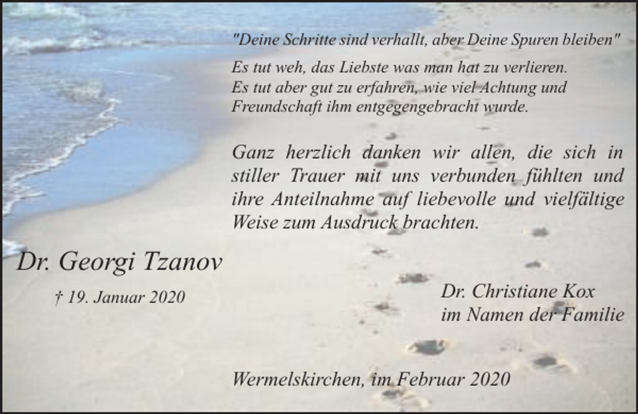<p>"Deine Schritte sind verhallt, aber Deine Spuren bleiben"<br />Es tut weh, das Liebste was man hat zu verlieren.<br />Es tut aber gut zu erfahren, wie viel Achtung und<br />Freundschaft ihm entgegengebracht wurde.</p><p>Ganz herzlich danken wir allen, die sich in<br />stiller Trauer mit uns verbunden fühlten und<br />ihre Anteilnahme auf liebevolle und vielfältige<br />Weise zum Ausdruck brachten.</p><p>Dr. Georgi Tzanov<br />† 19. Januar 2020</p><p>Dr. Christiane Kox<br />im Namen der Familie<br />Wermelskirchen, im Februar 2020</p>