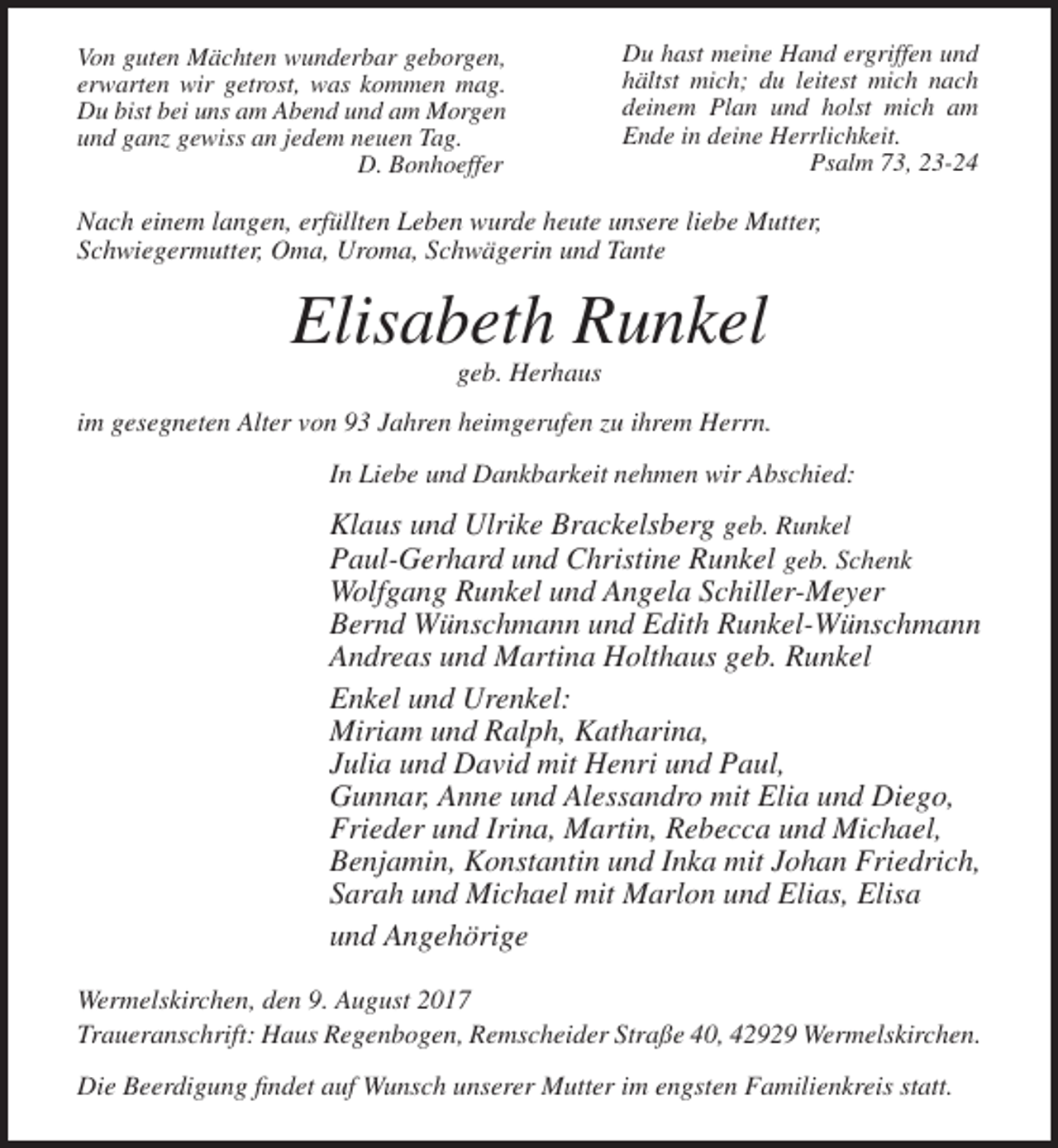 <p>Von guten Mächten wunderbar geborgen,<br />erwarten wir getrost, was kommen mag.<br />Du bist bei uns am Abend und am Morgen<br />und ganz gewiss an jedem neuen Tag.<br />D. Bonhoeffer</p><p>Du hast meine Hand ergriffen und<br />hältst mich; du leitest mich nach<br />deinem Plan und holst mich am<br />Ende in deine Herrlichkeit.<br />Psalm 73, 23-24</p><p>Nach einem langen, erfüllten Leben wurde heute unsere liebe Mutter,<br />Schwiegermutter, Oma, Uroma, Schwägerin und Tante</p><p>Elisabeth Runkel<br />geb. Herhaus<br />im gesegneten Alter von 93 Jahren heimgerufen zu ihrem Herrn.<br />In Liebe und Dankbarkeit nehmen wir Abschied:</p><p>Klaus und Ulrike Brackelsberg geb. Runkel<br />Paul-Gerhard und Christine Runkel geb. Schenk<br />Wolfgang Runkel und Angela Schiller-Meyer<br />Bernd Wünschmann und Edith Runkel-Wünschmann<br />Andreas und Martina Holthaus geb. Runkel<br />Enkel und Urenkel:<br />Miriam und Ralph, Katharina,<br />Julia und David mit Henri und Paul,<br />Gunnar, Anne und Alessandro mit Elia und Diego,<br />Frieder und Irina, Martin, Rebecca und Michael,<br />Benjamin, Konstantin und Inka mit Johan Friedrich,<br />Sarah und Michael mit Marlon und Elias, Elisa<br />und Angehörige<br />Wermelskirchen, den 9. August 2017<br />Traueranschrift: Haus Regenbogen, Remscheider Straße 40, 42929 Wermelskirchen.<br />Die Beerdigung findet auf Wunsch unserer Mutter im engsten Familienkreis statt.</p>