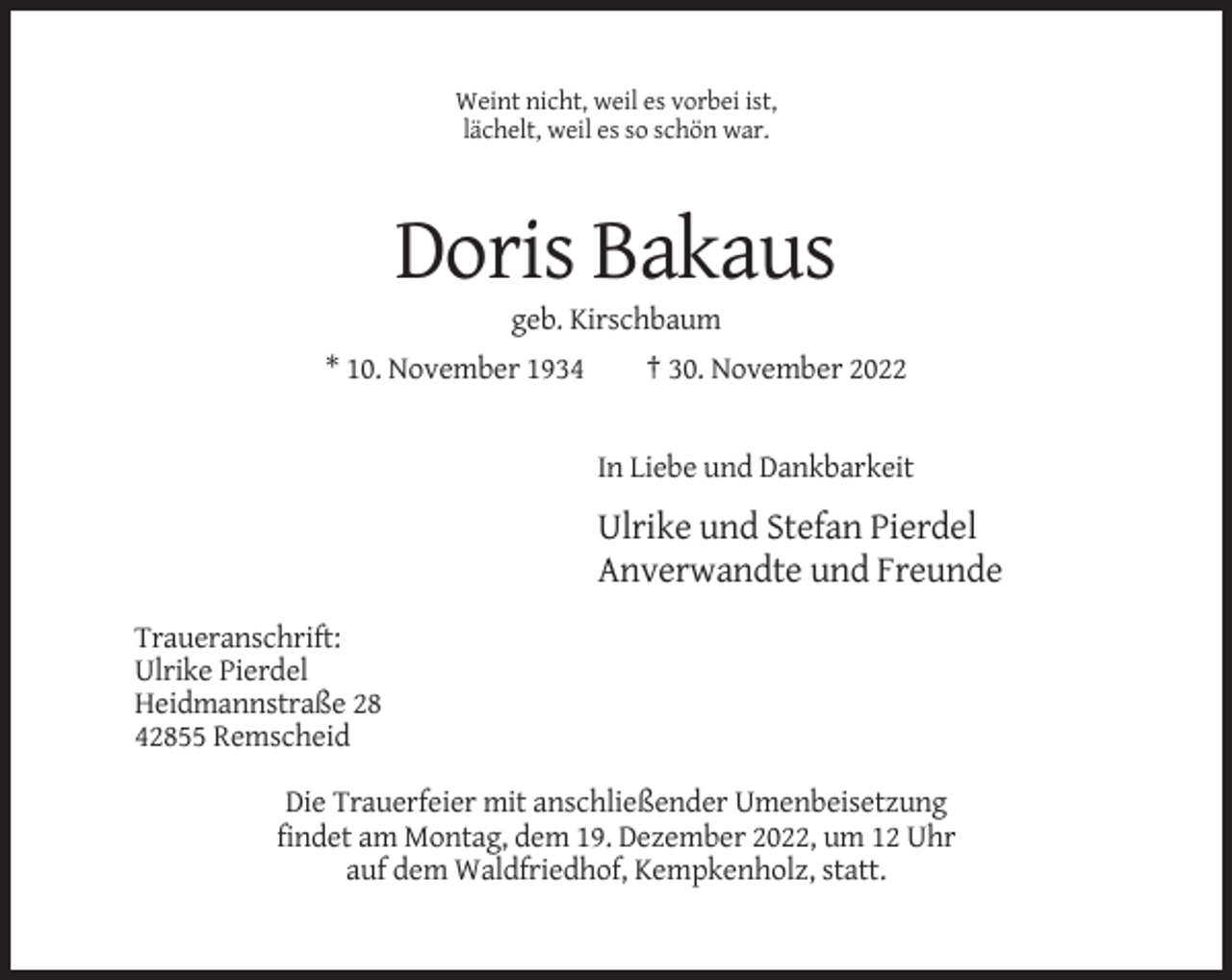 <p>Weint nicht, weil es vorbei ist,<br />lächelt, weil es so schön war.</p><p>Doris Bakaus<br />geb. Kirschbaum<br />* 10. November 1934</p><p>† 30. November 2022</p><p>In Liebe und Dankbarkeit</p><p>Ulrike und Stefan Pierdel<br />Anverwandte und Freunde<br />Traueranschrift:<br />Ulrike Pierdel<br />Heidmannstraße 28<br />42855 Remscheid<br />Die Trauerfeier mit anschließender Umenbeisetzung<br />findet am Montag, dem 19. Dezember 2022, um 12 Uhr<br />auf dem Waldfriedhof, Kempkenholz, statt.</p>