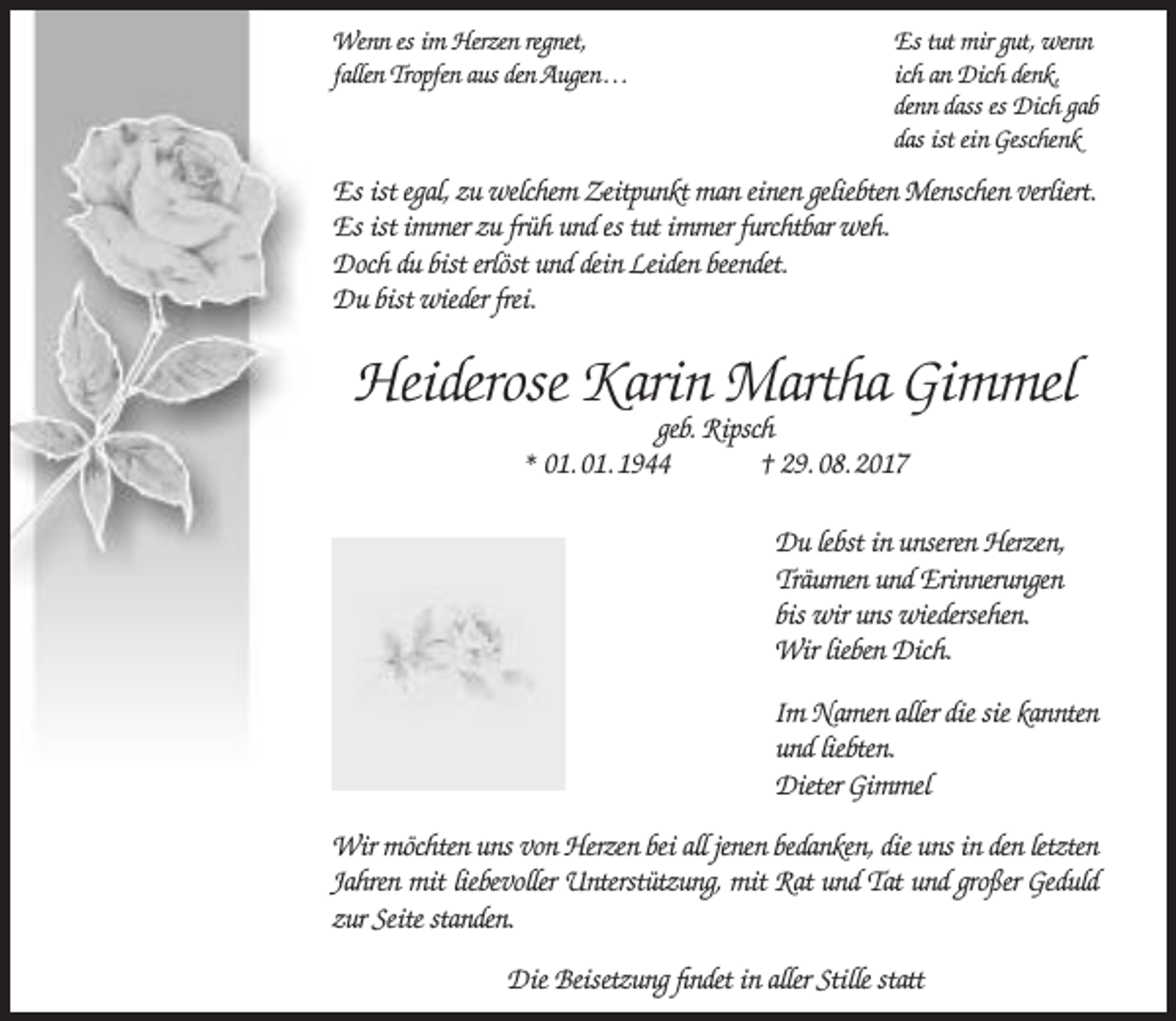<p>Wenn es im Herzen regnet,<br />fallen Tropfen aus den Augen…</p><p>Es tut mir gut, wenn<br />ich an Dich denk,<br />denn dass es Dich gab<br />das ist ein Geschenk</p><p>Es ist egal, zu welchem Zeitpunkt man einen geliebten Menschen verliert.<br />Es ist immer zu früh und es tut immer furchtbar weh.<br />Doch du bist erlöst und dein Leiden beendet.<br />Du bist wieder frei.</p><p>Heiderose Karin Martha Gimmel<br />geb. Ripsch<br />* 01. 01. 1944<br />† 29. 08. 2017</p><p>Du lebst in unseren Herzen,<br />Träumen und Erinnerungen<br />bis wir uns wiedersehen.<br />Wir lieben Dich.<br />Im Namen aller die sie kannten<br />und liebten.<br />Dieter Gimmel<br />Wir möchten uns von Herzen bei all jenen bedanken, die uns in den letzten<br />Jahren mit liebevoller Unterstützung, mit Rat und Tat und großer Geduld<br />zur Seite standen.<br />Die Beisetzung findet in aller Stille statt</p>