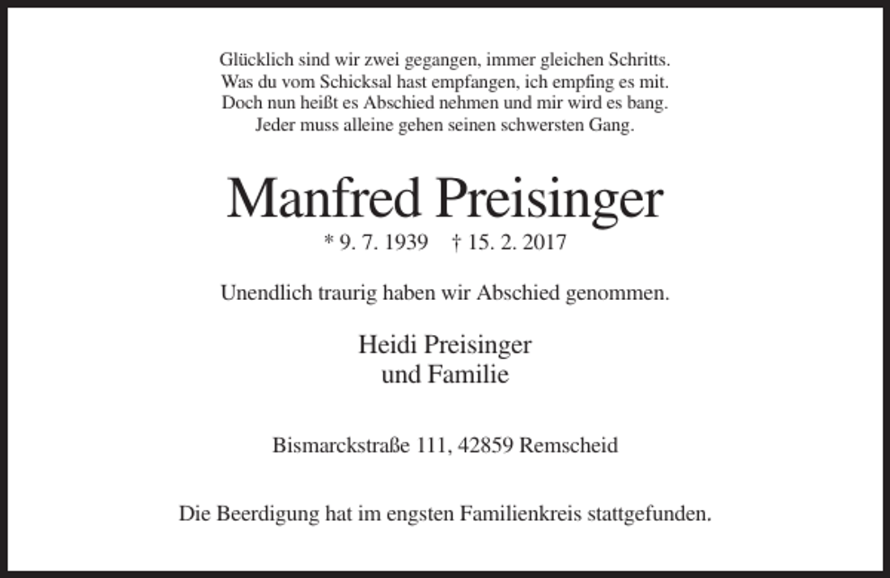 <p>Glücklich sind wir zwei gegangen, immer gleichen Schritts.<br />Was du vom Schicksal hast empfangen, ich empfing es mit.<br />Doch nun heißt es Abschied nehmen und mir wird es bang.<br />Jeder muss alleine gehen seinen schwersten Gang.</p><p>Manfred Preisinger<br />* 9. 7. 1939 † 15. 2. 2017<br />Unendlich traurig haben wir Abschied genommen.</p><p>Heidi Preisinger<br />und Familie<br />Bismarckstraße 111, 42859 Remscheid<br />Die Beerdigung hat im engsten Familienkreis stattgefunden.</p>