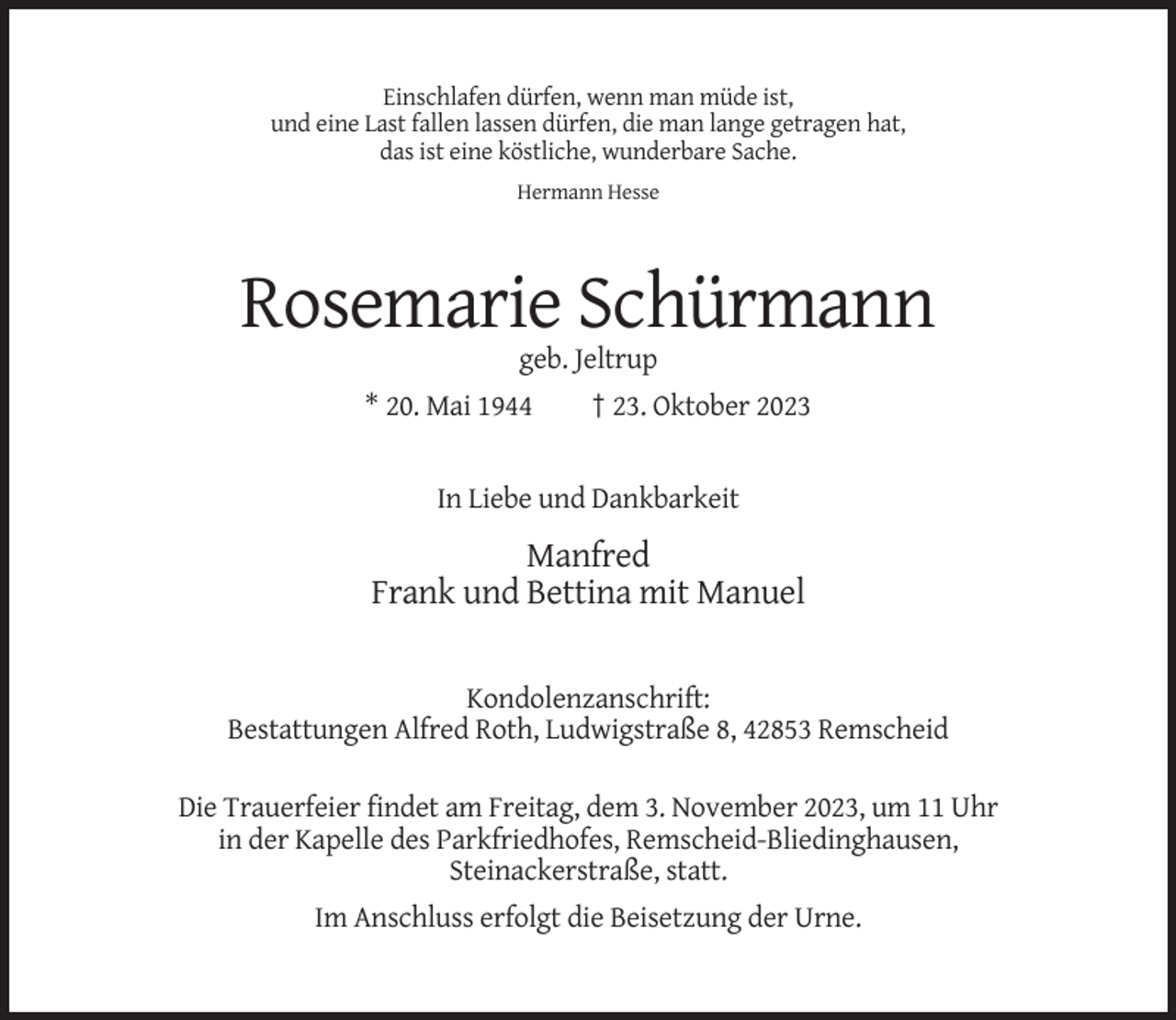<p>Einschlafen dürfen, wenn man müde ist,<br />und eine Last fallen lassen dürfen, die man lange getragen hat,<br />das ist eine köstliche, wunderbare Sache.<br />Hermann Hesse</p><p>Rosemarie Schürmann<br />geb. Jeltrup<br />* 20. Mai 1944</p><p>† 23. Oktober 2023</p><p>In Liebe und Dankbarkeit</p><p>Manfred<br />Frank und Bettina mit Manuel</p><p>Kondolenzanschrift:<br />Bestattungen Alfred Roth, Ludwigstraße 8, 42853 Remscheid<br />Die Trauerfeier findet am Freitag, dem 3. November 2023, um 11 Uhr<br />in der Kapelle des Parkfriedhofes, Remscheid-Bliedinghausen,<br />Steinackerstraße, statt.<br />Im Anschluss erfolgt die Beisetzung der Urne.</p>