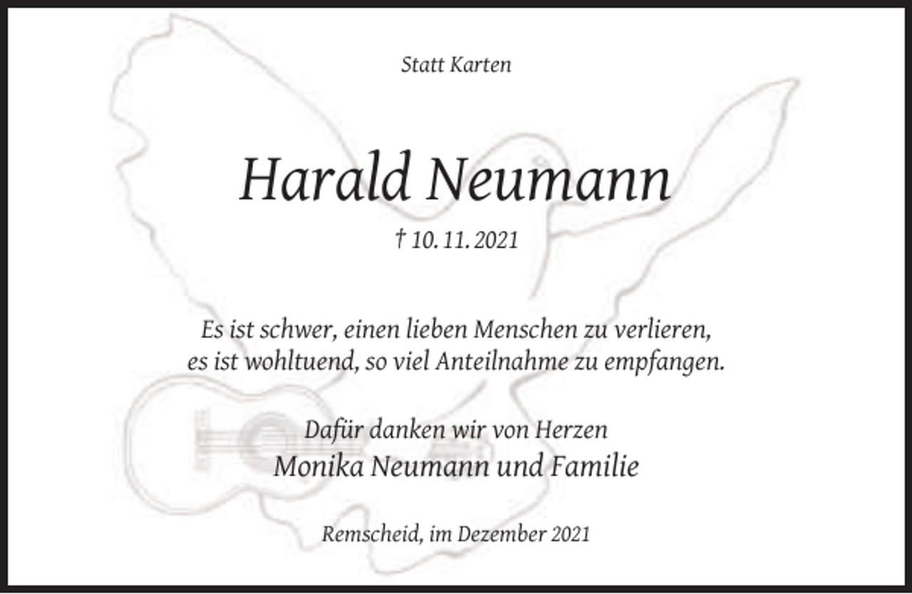 <p>Statt Karten</p><p>Harald Neumann<br />† 10. 11. 2021</p><p>Es ist schwer, einen lieben Menschen zu verlieren,<br />es ist wohltuend, so viel Anteilnahme zu empfangen.<br />Dafür danken wir von Herzen</p><p>Monika Neumann und Familie<br />Remscheid, im Dezember 2021</p>