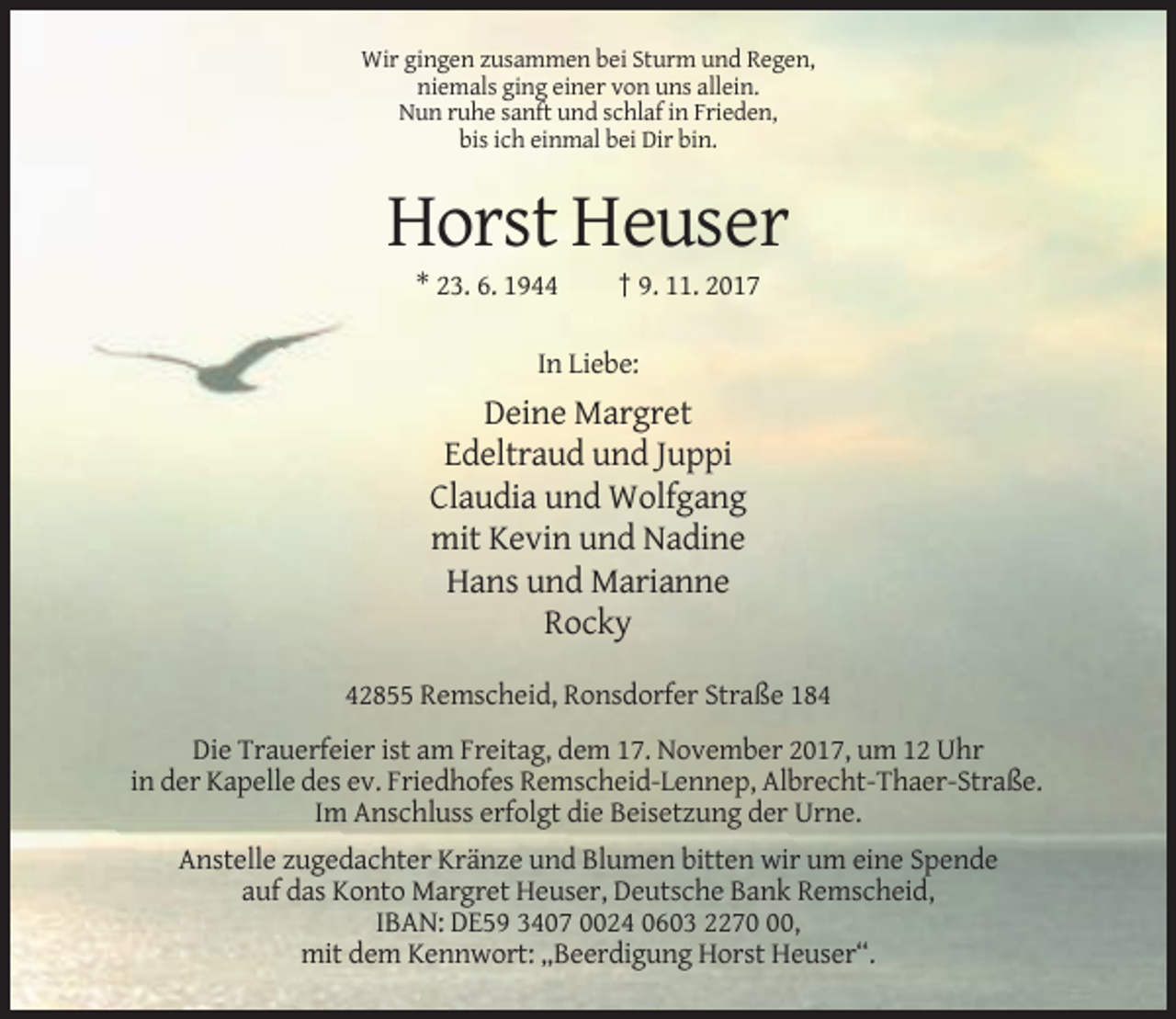 <p>Wir gingen zusammen bei Sturm und Regen,<br />niemals ging einer von uns allein.<br />Nun ruhe sanft und schlaf in Frieden,<br />bis ich einmal bei Dir bin.</p><p>Horst Heuser<br />* 23. 6. 1944</p><p>† 9. 11. 2017</p><p>In Liebe:</p><p>Deine Margret<br />Edeltraud und Juppi<br />Claudia und Wolfgang<br />mit Kevin und Nadine<br />Hans und Marianne<br />Rocky<br />42855 Remscheid, Ronsdorfer Straße 184<br />Die Trauerfeier ist am Freitag, dem 17. November 2017, um 12 Uhr<br />in der Kapelle des ev. Friedhofes Remscheid-Lennep, Albrecht-Thaer-Straße.<br />Im Anschluss erfolgt die Beisetzung der Urne.<br />Anstelle zugedachter Kränze und Blumen bitten wir um eine Spende<br />auf das Konto Margret Heuser, Deutsche Bank Remscheid,<br />IBAN: DE59 3407 0024 0603 2270,<br />mit dem Kennwort: „Beerdigung Horst Heuser“.</p>