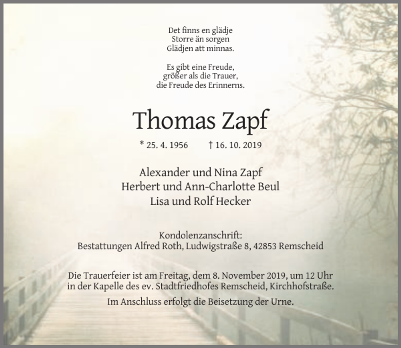 <p>Det finns en glädje<br />Storre än sorgen<br />Glädjen att minnas.<br />Es gibt eine Freude,<br />größer als die Trauer,<br />die Freude des Erinnerns.</p><p>Thomas Zapf<br />* 25. 4. 1956</p><p>† 16. 10. 2019</p><p>Alexander und Nina Zapf<br />Herbert und Ann-Charlotte Beul<br />Lisa und Rolf Hecker<br />Kondolenzanschrift:<br />Bestattungen Alfred Roth, Ludwigstraße 8, 42853 Remscheid<br />Die Trauerfeier ist am Freitag, dem 8. November 2019, um 12 Uhr<br />in der Kapelle des ev. Stadtfriedhofes Remscheid, Kirchhofstraße.<br />Im Anschluss erfolgt die Beisetzung der Urne.</p>