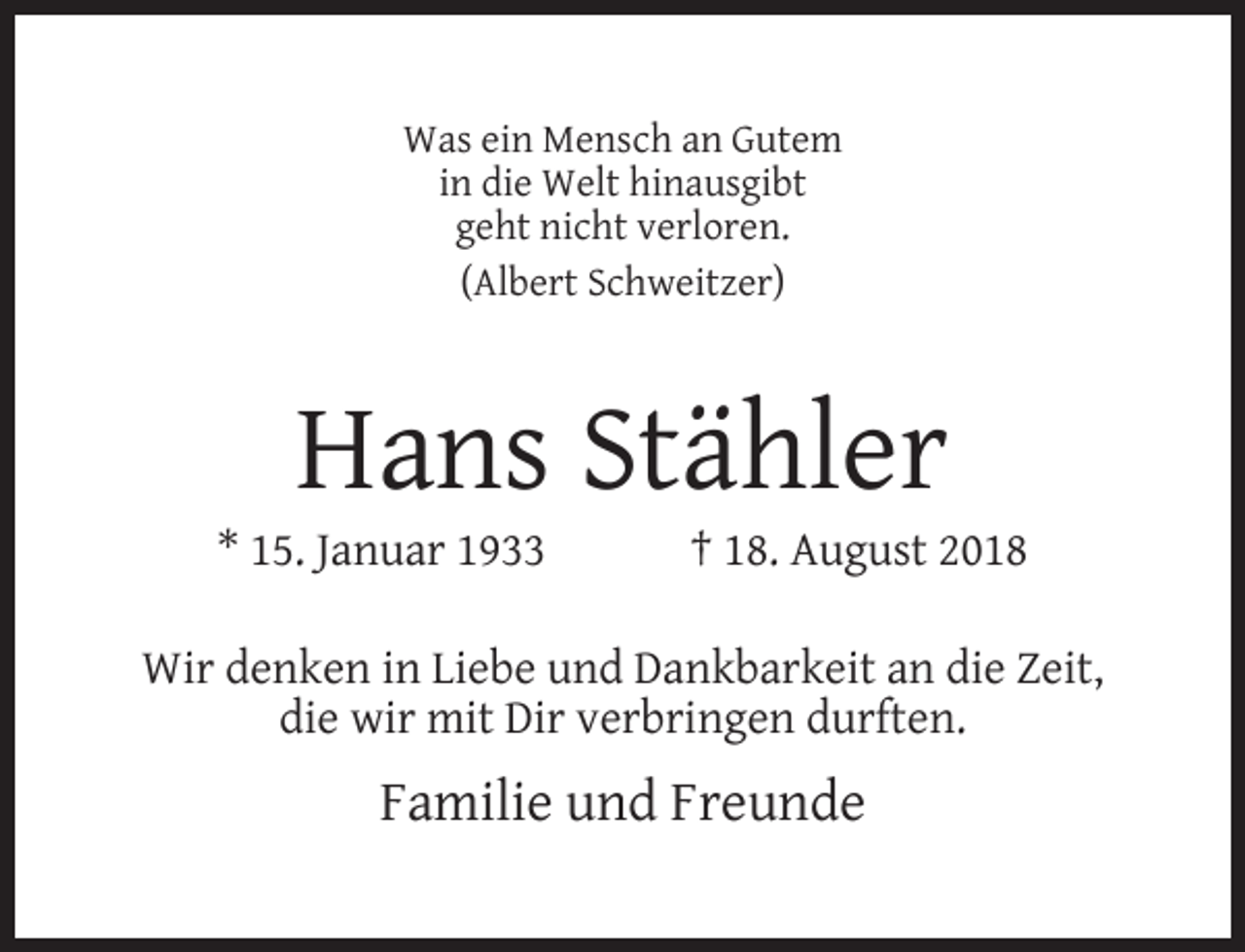 <p>Was ein Mensch an Gutem<br />in die Welt hinausgibt<br />geht nicht verloren.<br />(Albert Schweitzer)</p><p>Hans Stähler</p><p>* 15. Januar 1933</p><p>† 18. August 2018</p><p>Wir denken in Liebe und Dankbarkeit an die Zeit,<br />die wir mit Dir verbringen durften.</p><p>Familie und Freunde</p>