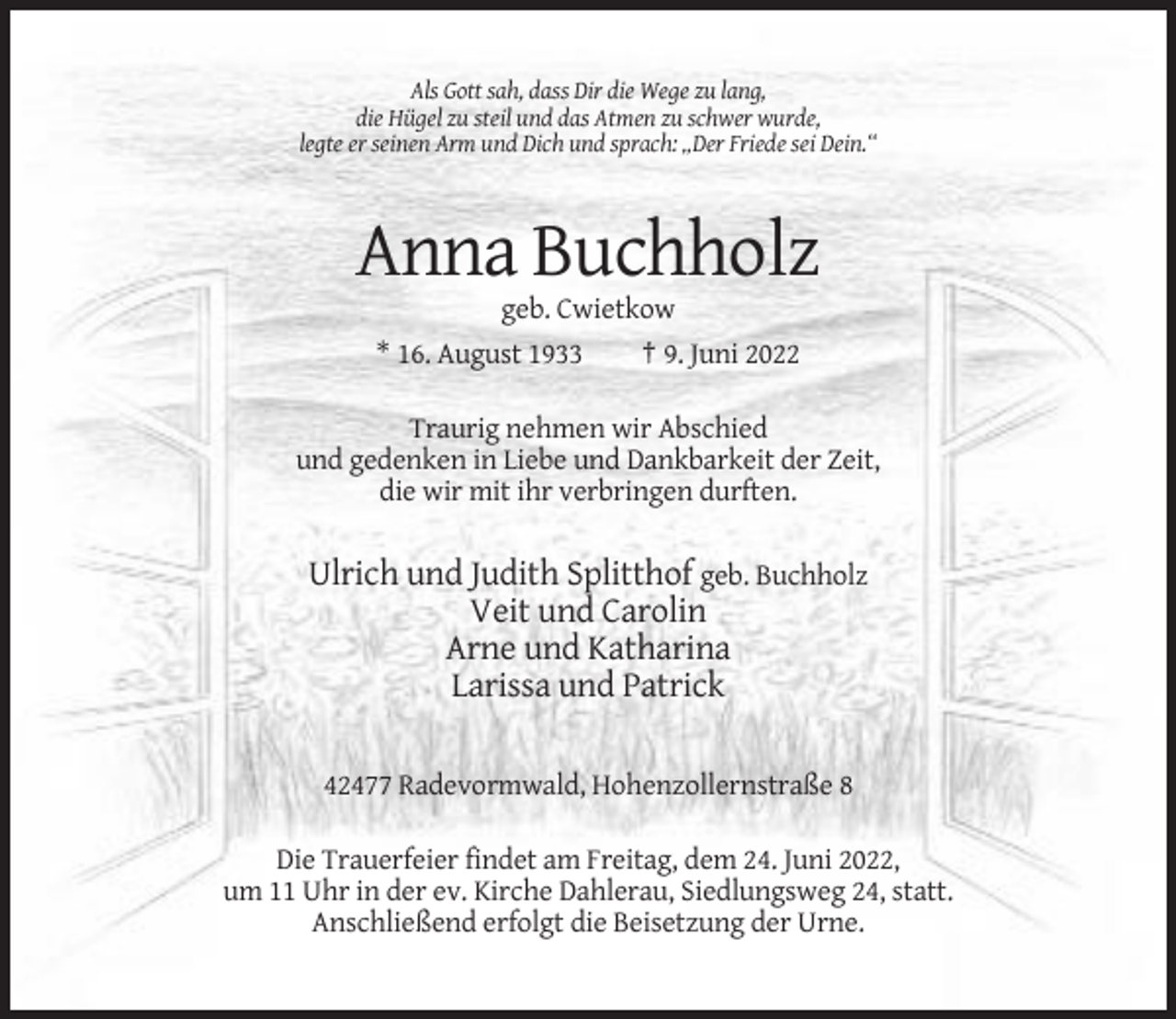 <p>Als Gott sah, dass Dir die Wege zu lang,<br />die Hügel zu steil und das Atmen zu schwer wurde,<br />legte er seinen Arm und Dich und sprach: „Der Friede sei Dein.“</p><p>Anna Buchholz<br />geb. Cwietkow<br />* 16. August 1933</p><p>† 9. Juni 2022</p><p>Traurig nehmen wir Abschied<br />und gedenken in Liebe und Dankbarkeit der Zeit,<br />die wir mit ihr verbringen durften.</p><p>Ulrich und Judith Splitthof geb. Buchholz<br />Veit und Carolin<br />Arne und Katharina<br />Larissa und Patrick<br />42477 Radevormwald, Hohenzollernstraße 8<br />Die Trauerfeier findet am Freitag, dem 24. Juni 2022,<br />um 11 Uhr in der ev. Kirche Dahlerau, Siedlungsweg 24, statt.<br />Anschließend erfolgt die Beisetzung der Urne.</p>