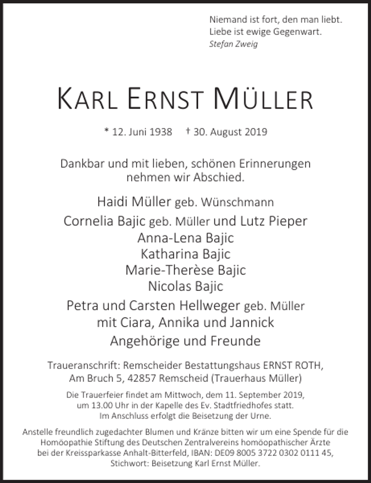 <p>Niemand ist fort, den man liebt.<br />Liebe ist ewige Gegenwart.</p><p>Stefan Zweig</p><p>KARL ERNST MÜLLER<br />* 12. Juni 1938</p><p>† 30. August 2019</p><p>Dankbar und mit lieben, schönen Erinnerungen<br />nehmen wir Abschied.</p><p>Haidi Müller geb. Wünschmann<br />Cornelia Bajic geb. Müller und Lutz Pieper<br />Anna-Lena Bajic<br />Katharina Bajic<br />Marie-Therèse Bajic<br />Nicolas Bajic<br />Petra und Carsten Hellweger geb. Müller<br />mit Ciara, Annika und Jannick<br />Angehörige und Freunde<br />Traueranschrift: Remscheider Bestattungshaus ERNST ROTH,<br />Am Bruch 5, 42857 Remscheid (Trauerhaus Müller)<br />Die Trauerfeier findet am Mittwoch, dem 11. September 2019,<br />um 13.00 Uhr in der Kapelle des Ev. Stadtfriedhofes statt.<br />Im Anschluss erfolgt die Beisetzung der Urne.<br />Anstelle freundlich zugedachter Blumen und Kränze bitten wir um eine Spende für die<br />Homöopathie Stiftung des Deutschen Zentralvereins homöopathischer Ärzte<br />bei der Kreissparkasse Anhalt-Bitterfeld, IBAN: DE09 8005 3722 0302 0111 45,<br />Stichwort: Beisetzung Karl Ernst Müller.</p>