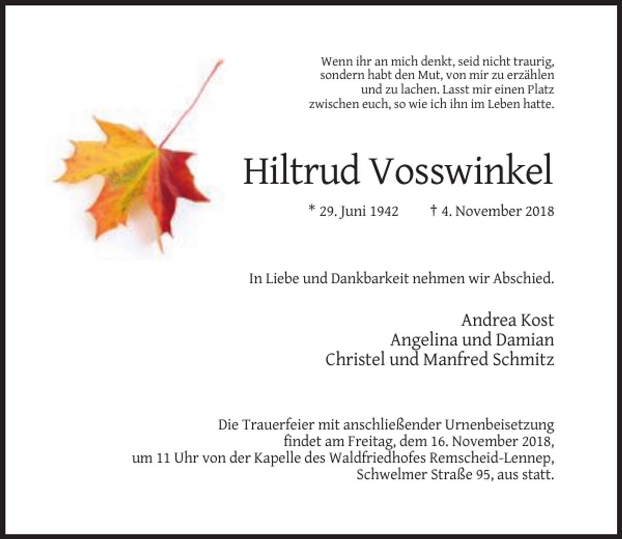 <p>Wenn ihr an mich denkt, seid nicht traurig,<br />sondern habt den Mut, von mir zu erzählen<br />und zu lachen. Lasst mir einen Platz<br />zwischen euch, so wie ich ihn im Leben hatte.</p><p>Hiltrud Vosswinkel<br />* 29. Juni 1942</p><p>† 4. November 2018</p><p>In Liebe und Dankbarkeit nehmen wir Abschied.</p><p>Andrea Kost<br />Angelina und Damian<br />Christel und Manfred Schmitz</p><p>Die Trauerfeier mit anschließender Urnenbeisetzung<br />findet am Freitag, dem 16. November 2018,<br />um 11 Uhr von der Kapelle des Waldfriedhofes Remscheid-Lennep,<br />Schwelmer Straße 95, aus statt.</p>