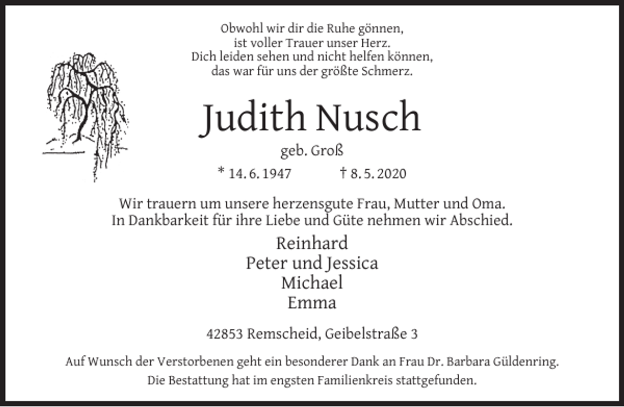 <p>Obwohl wir dir die Ruhe gönnen,<br />ist voller Trauer unser Herz.<br />Dich leiden sehen und nicht helfen können,<br />das war für uns der größte Schmerz.</p><p>Judith Nusch<br />geb. Groß<br />* 14. 6. 1947<br />† 8. 5. 2020</p><p>Wir trauern um unsere herzensgute Frau, Mutter und Oma.<br />In Dankbarkeit für ihre Liebe und Güte nehmen wir Abschied.</p><p>Reinhard<br />Peter und Jessica<br />Michael<br />Emma<br />42853 Remscheid, Geibelstraße 3<br />Auf Wunsch der Verstorbenen geht ein besonderer Dank an Frau Dr. Barbara Güldenring.<br />Die Bestattung hat im engsten Familienkreis stattgefunden.</p>