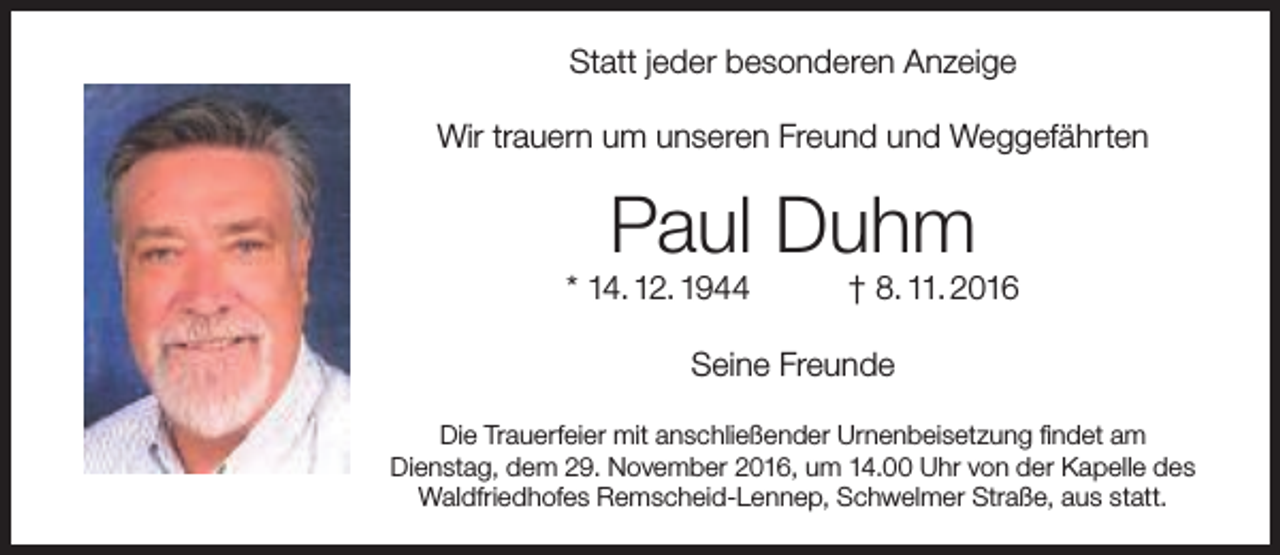 <p>Statt jeder besonderen Anzeige<br />Wir trauern um unseren Freund und Weggefährten</p><p>Paul Duhm</p><p>* 14. 12. 1944</p><p>† 8. 11. 2016</p><p>Seine Freunde<br />Die Trauerfeier mit anschließender Urnenbeisetzung findet am<br />Dienstag, dem 29. November 2016, um 14.00 Uhr von der Kapelle des<br />Waldfriedhofes Remscheid-Lennep, Schwelmer Straße, aus statt.</p>