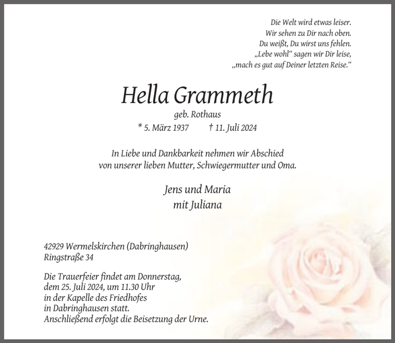 <p>Die Welt wird etwas leiser.<br />Wir sehen zu Dir nach oben.<br />Du weißt, Du wirst uns fehlen.<br />„Lebe wohl“ sagen wir Dir leise,<br />„mach es gut auf Deiner letzten Reise.“</p><p>Hella Grammeth<br />geb. Rothaus<br />* 5. März 1937<br />† 11. Juli 2024<br />In Liebe und Dankbarkeit nehmen wir Abschied<br />von unserer lieben Mutter, Schwiegermutter und Oma.</p><p>Jens und Maria<br />mit Juliana</p><p>42929 Wermelskirchen (Dabringhausen)<br />Ringstraße 34<br />Die Trauerfeier findet am Donnerstag,<br />dem 25. Juli 2024, um 11.30 Uhr<br />in der Kapelle des Friedhofes<br />in Dabringhausen statt.<br />Anschließend erfolgt die Beisetzung der Urne.</p>