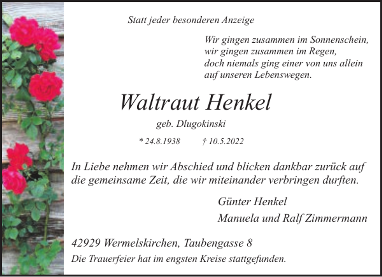 <p>Statt jeder besonderen Anzeige<br />Wir gingen zusammen im Sonnenschein,<br />wir gingen zusammen im Regen,<br />doch niemals ging einer von uns allein<br />auf unseren Lebenswegen.</p><p>Waltraut Henkel<br />geb. Dlugokinski</p><p>* 24.8.1938</p><p>† 10.5.2022</p><p>In Liebe nehmen wir Abschied und blicken dankbar zurück auf<br />die gemeinsame Zeit, die wir miteinander verbringen durften.<br />Günter Henkel<br />Manuela und Ralf Zimmermann<br />42929 Wermelskirchen, Taubengasse 8<br />Die Trauerfeier hat im engsten Kreise stattgefunden.</p>