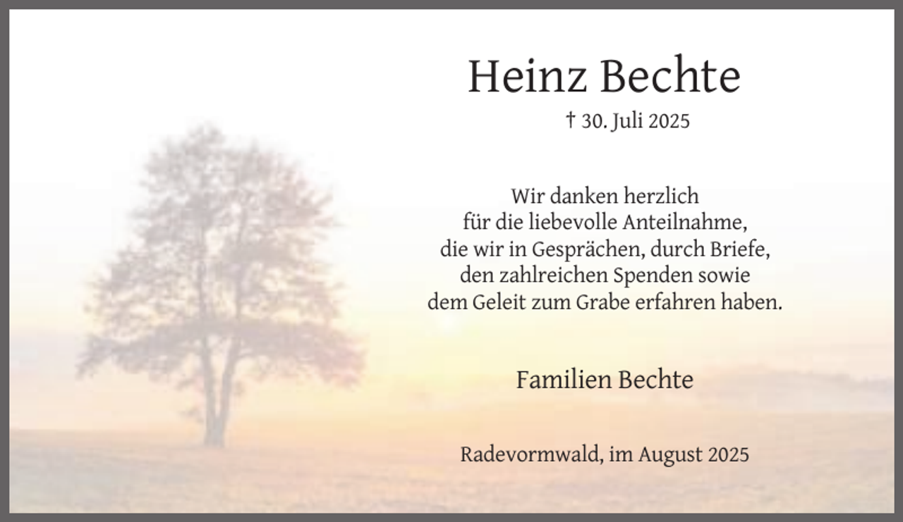 <p>Heinz Bechte<br />† 30. Juli 2025</p><p>Wir danken herzlich<br />für die liebevolle Anteilnahme,<br />die wir in Gesprächen, durch Briefe,<br />den zahlreichen Spenden sowie<br />dem Geleit zum Grabe erfahren haben.</p><p>Familien Bechte<br />Radevormwald, im August 2025</p>