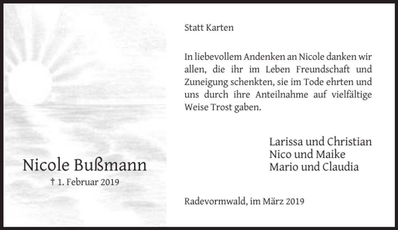 <p>Statt Karten</p><p>In liebevollem Andenken an Nicole danken wir<br />allen, die ihr im Leben Freundschaft und<br />Zuneigung schenkten, sie im Tode ehrten und<br />uns durch ihre Anteilnahme auf vielfältige<br />Weise Trost gaben.</p><p>Nicole Bußmann</p><p>Larissa und Christian<br />Nico und Maike<br />Mario und Claudia</p><p>† 1. Februar 2019<br />Radevormwald, im März 2019</p>