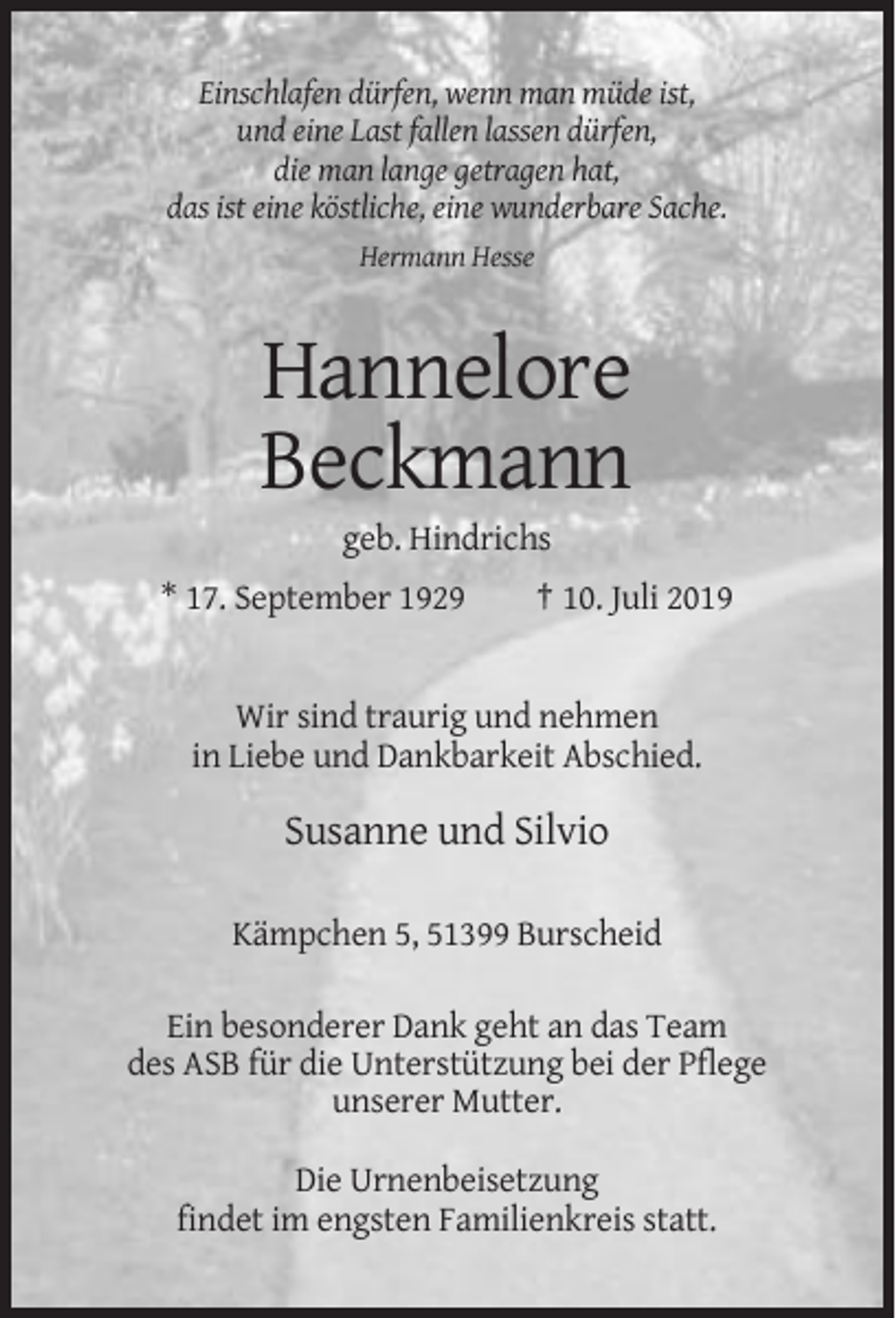 <p>Einschlafen dürfen, wenn man müde ist,<br />und eine Last fallen lassen dürfen,<br />die man lange getragen hat,<br />das ist eine köstliche, eine wunderbare Sache.<br />Hermann Hesse</p><p>Hannelore<br />Beckmann<br />geb. Hindrichs<br />* 17. September 1929</p><p>† 10. Juli 2019</p><p>Wir sind traurig und nehmen<br />in Liebe und Dankbarkeit Abschied.</p><p>Susanne und Silvio<br />Kämpchen 5, 51399 Burscheid<br />Ein besonderer Dank geht an das Team<br />des ASB für die Unterstützung bei der Pflege<br />unserer Mutter.<br />Die Urnenbeisetzung<br />findet im engsten Familienkreis statt.</p>