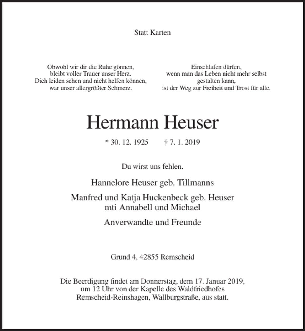 <p>Statt Karten</p><p>Obwohl wir dir die Ruhe gönnen,<br />bleibt voller Trauer unser Herz.<br />Dich leiden sehen und nicht helfen können,<br />war unser allergrößter Schmerz.</p><p>Einschlafen dürfen,<br />wenn man das Leben nicht mehr selbst<br />gestalten kann,<br />ist der Weg zur Freiheit und Trost für alle.</p><p>Hermann Heuser<br />* 30. 12. 1925</p><p>† 7. 1. 2019</p><p>Du wirst uns fehlen.</p><p>Hannelore Heuser geb. Tillmanns<br />Manfred und Katja Huckenbeck geb. Heuser<br />mti Annabell und Michael<br />Anverwandte und Freunde</p><p>Grund 4, 42855 Remscheid<br />Die Beerdigung findet am Donnerstag, dem 17. Januar 2019,<br />um 12 Uhr von der Kapelle des Waldfriedhofes<br />Remscheid-Reinshagen, Wallburgstraße, aus statt.</p>