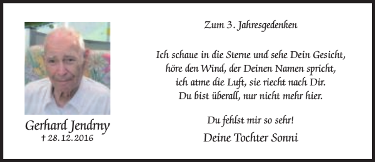 <p>Zum 3. Jahresgedenken<br />Ich schaue in die Sterne und sehe Dein Gesicht,<br />höre den Wind, der Deinen Namen spricht,<br />ich atme die Luft, sie riecht nach Dir.<br />Du bist überall, nur nicht mehr hier.</p><p>Gerhard Jendrny<br />† 28. 12. 2016</p><p>Du fehlst mir so sehr!</p><p>Deine Tochter Sonni</p>