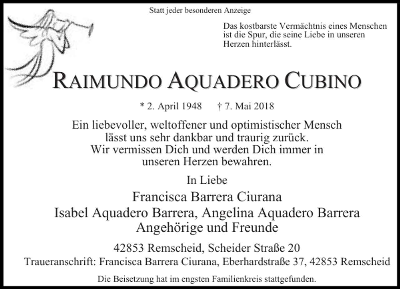 <p>Statt jeder besonderen Anzeige</p><p>Das kostbarste Vermächtnis eines Menschen<br />ist die Spur, die seine Liebe in unseren<br />Herzen hinterlässt.</p><p>RAIMUNDO AQUADERO CUBINO<br />* 2. April 1948</p><p>† 7. Mai 2018</p><p>Ein liebevoller, weltoffener und optimistischer Mensch<br />lässt uns sehr dankbar und traurig zurück.<br />Wir vermissen Dich und werden Dich immer in<br />unseren Herzen bewahren.<br />In Liebe</p><p>Francisca Barrera Ciurana<br />Isabel Aquadero Barrera, Angelina Aquadero Barrera<br />Angehörige und Freunde<br />42853 Remscheid, Scheider Straße 20</p><p>Traueranschrift: Francisca Barrera Ciurana, Eberhardstraße 37, 42853 Remscheid<br />Die Beisetzung hat im engsten Familienkreis stattgefunden.</p>