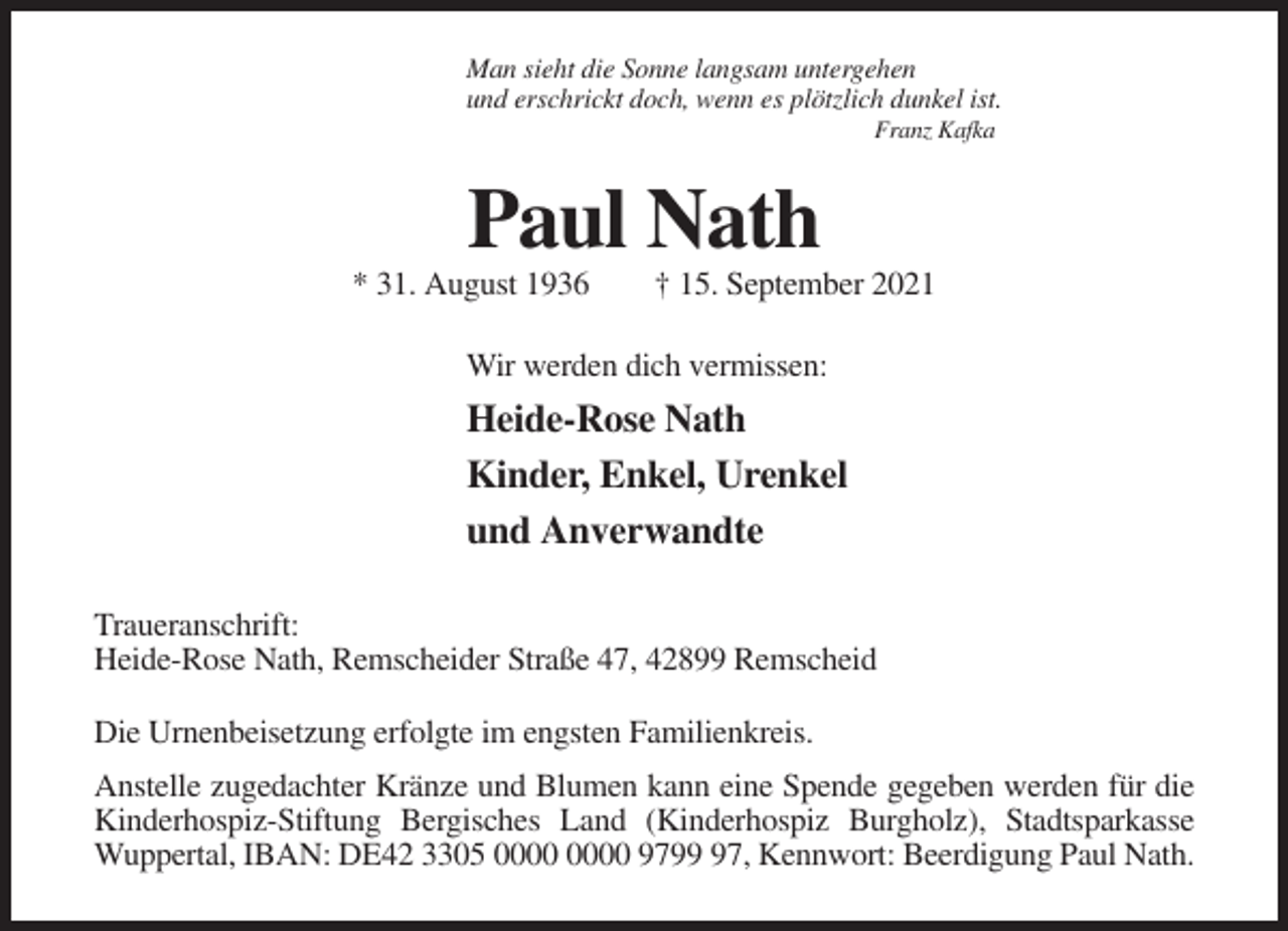 <p>Man sieht die Sonne langsam untergehen<br />und erschrickt doch, wenn es plötzlich dunkel ist.<br />Franz Kafka</p><p>Paul Nath<br />* 31. August 1936</p><p>† 15. September 2021</p><p>Wir werden dich vermissen:</p><p>Heide-Rose Nath<br />Kinder, Enkel, Urenkel<br />und Anverwandte<br />Traueranschrift:<br />Heide-Rose Nath, Remscheider Straße 47, 42899 Remscheid<br />Die Urnenbeisetzung erfolgte im engsten Familienkreis.<br />Anstelle zugedachter Kränze und Blumen kann eine Spende gegeben werden für die<br />Kinderhospiz-Stiftung Bergisches Land (Kinderhospiz Burgholz), Stadtsparkasse<br />Wuppertal, IBAN: DE42 3305 9797, Kennwort: Beerdigung Paul Nath.</p>
