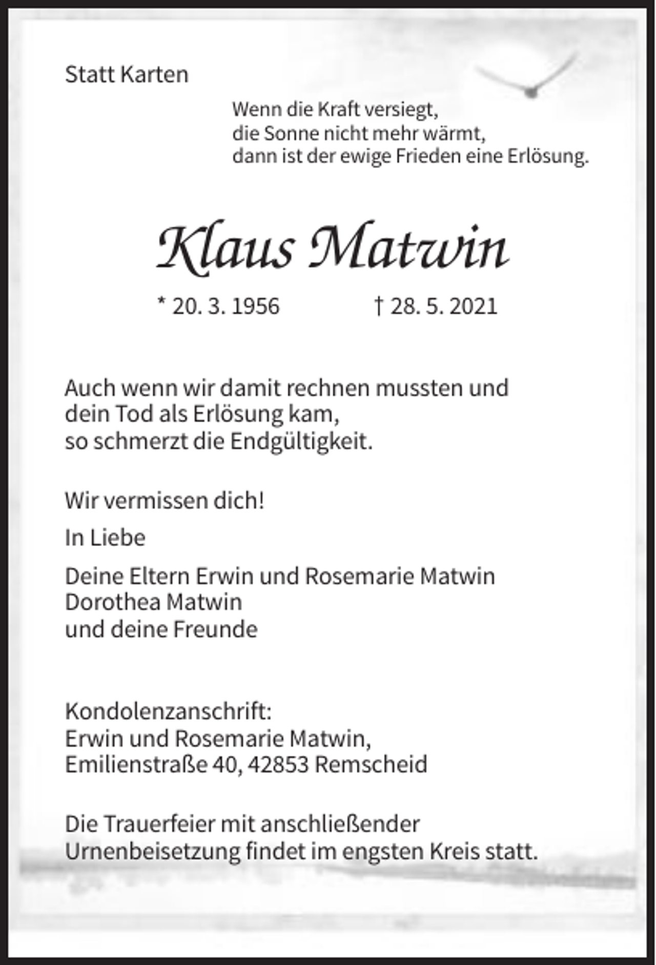 <p>Statt Karten<br />Wenn die Kraft versiegt,<br />die Sonne nicht mehr wärmt,<br />dann ist der ewige Frieden eine Erlösung.</p><p>Klaus Matwin<br />* 20. 3. 1956</p><p>† 28. 5. 2021</p><p>Auch wenn wir damit rechnen mussten und<br />dein Tod als Erlösung kam,<br />so schmerzt die Endgültigkeit.<br />Wir vermissen dich!<br />In Liebe<br />Deine Eltern Erwin und Rosemarie Matwin<br />Dorothea Matwin<br />und deine Freunde<br />Kondolenzanschrift:<br />Erwin und Rosemarie Matwin,<br />Emilienstraße 40, 42853 Remscheid<br />Die Trauerfeier mit anschließender<br />Urnenbeisetzung findet im engsten Kreis statt.</p>