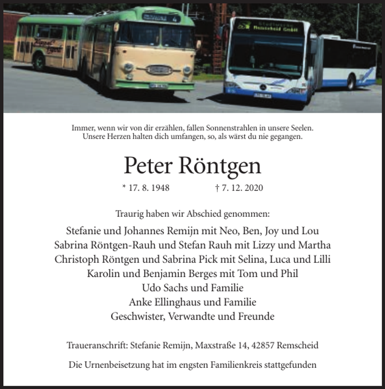 <p>Immer, wenn wir von dir erzählen, fallen Sonnenstrahlen in unsere Seelen.<br />Unsere Herzen halten dich umfangen, so, als wärst du nie gegangen.</p><p>Peter Röntgen<br />* 17. 8. 1948</p><p>† 7. 12. 2020</p><p>Traurig haben wir Abschied genommen:</p><p>Stefanie und Johannes Remijn mit Neo, Ben, Joy und Lou<br />Sabrina Röntgen-Rauh und Stefan Rauh mit Lizzy und Martha<br />Christoph Röntgen und Sabrina Pick mit Selina, Luca und Lilli<br />Karolin und Benjamin Berges mit Tom und Phil<br />Udo Sachs und Familie<br />Anke Ellinghaus und Familie<br />Geschwister, Verwandte und Freunde<br />Traueranschrift: Stefanie Remijn, Maxstraße 14, 42857 Remscheid<br />Die Urnenbeisetzung hat im engsten Familienkreis stattgefunden</p>