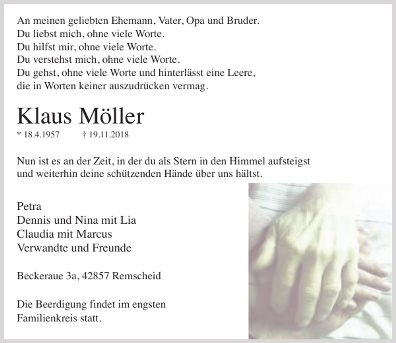 <p>An meinen geliebten Ehemann, Vater, Opa und Bruder.<br />Du liebst mich, ohne viele Worte.<br />Du hilfst mir, ohne viele Worte.<br />Du verstehst mich, ohne viele Worte.<br />Du gehst, ohne viele Worte und hinterlässt eine Leere,<br />die in Worten keiner auszudrücken vermag.</p><p>Klaus Möller<br />* 18.4.1957</p><p>† 19.11.2018</p><p>Nun ist es an der Zeit, in der du als Stern in den Himmel aufsteigst<br />und weiterhin deine schützenden Hände über uns hältst.</p><p>Petra<br />Dennis und Nina mit Lia<br />Claudia mit Marcus<br />Verwandte und Freunde<br />Beckeraue 3a, 42857 Remscheid<br />Die Beerdigung findet im engsten<br />Familienkreis statt.</p>