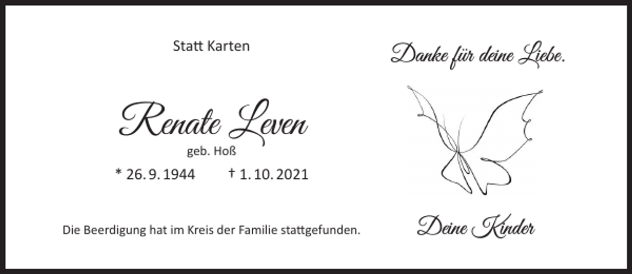<p>Statt Karten</p><p>Danke für deine Liebe.</p><p>Renate Leven<br />geb. Hoß</p><p>* 26. 9. 1944</p><p>† 1. 10. 2021</p><p>Die Beerdigung hat im Kreis der Familie stattgefunden.</p><p>Deine Kinder</p>