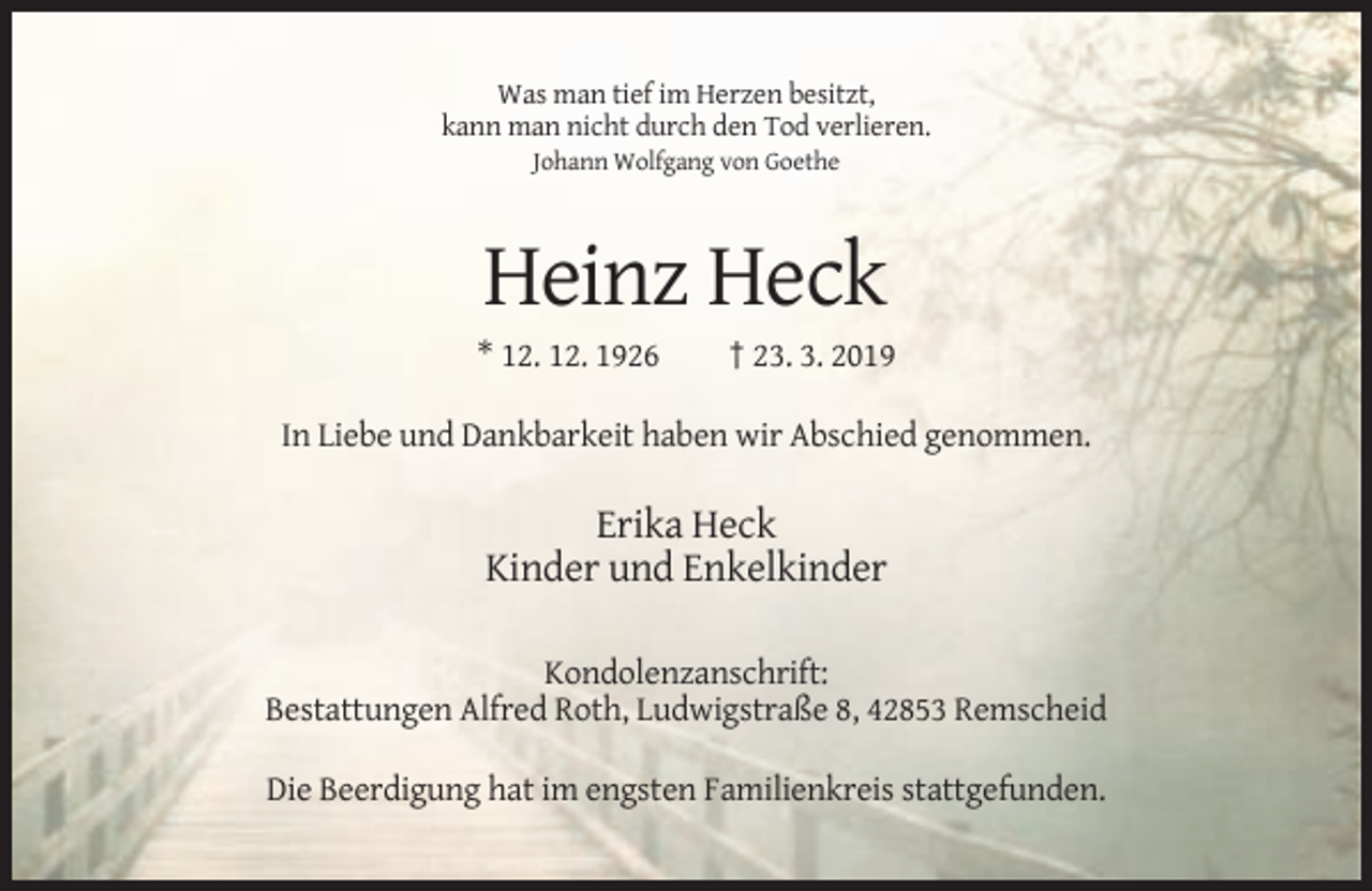 <p>Was man tief im Herzen besitzt,<br />kann man nicht durch den Tod verlieren.<br />Johann Wolfgang von Goethe</p><p>Heinz Heck<br />* 12. 12. 1926</p><p>† 23. 3. 2019</p><p>In Liebe und Dankbarkeit haben wir Abschied genommen.</p><p>Erika Heck<br />Kinder und Enkelkinder<br />Kondolenzanschrift:<br />Bestattungen Alfred Roth, Ludwigstraße 8, 42853 Remscheid<br />Die Beerdigung hat im engsten Familienkreis stattgefunden.</p>