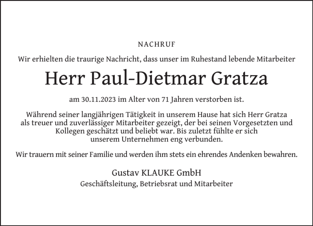 <p>NACHRUF<br />Wir erhielten die traurige Nachricht, dass unser im Ruhestand lebende Mitarbeiter</p><p>Herr Paul-Dietmar Gratza<br />am 30.11.2023 im Alter von 71 Jahren verstorben ist.<br />Während seiner langjährigen Tätigkeit in unserem Hause hat sich Herr Gratza<br />als treuer und zuverlässiger Mitarbeiter gezeigt, der bei seinen Vorgesetzten und<br />Kollegen geschätzt und beliebt war. Bis zuletzt fühlte er sich<br />unserem Unternehmen eng verbunden.<br />Wir trauern mit seiner Familie und werden ihm stets ein ehrendes Andenken bewahren.</p><p>Gustav KLAUKE GmbH</p><p>Geschäftsleitung, Betriebsrat und Mitarbeiter</p>