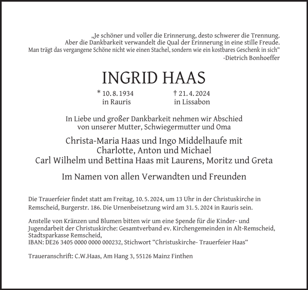 <p>„Je schöner und voller die Erinnerung, desto schwerer die Trennung.<br />Aber die Dankbarkeit verwandelt die Qual der Erinnerung in eine stille Freude.<br />Man trägt das vergangene Schöne nicht wie einen Stachel, sondern wie ein kostbares Geschenk in sich“<br />-Dietrich Bonhoeffer</p><p>INGRID HAAS</p><p>* 10. 8. 1934<br />in Rauris</p><p>† 21. 4. 2024<br />in Lissabon</p><p>In Liebe und großer Dankbarkeit nehmen wir Abschied<br />von unserer Mutter, Schwiegermutter und Oma</p><p>Christa-Maria Haas und Ingo Middelhaufe mit<br />Charlotte, Anton und Michael<br />Carl Wilhelm und Bettina Haas mit Laurens, Moritz und Greta<br />Im Namen von allen Verwandten und Freunden<br />Die Trauerfeier ﬁndet statt am Freitag, 10. 5. 2024, um 13 Uhr in der Christuskirche in<br />Remscheid, Burgerstr. 186. Die Urnenbeisetzung wird am 31. 5. 2024 in Rauris sein.<br />Anstelle von Kränzen und Blumen bitten wir um eine Spende für die Kinder- und<br />Jugendarbeit der Christuskirche: Gesamtverband ev. Kirchengemeinden in Alt-Remscheid,<br />Stadtsparkasse Remscheid,<br />IBAN: DE26 3405 000232, Stichwort “Christuskirche- Trauerfeier Haas“<br />Traueranschrift: C.W.Haas, Am Hang 3, 55126 Mainz Finthen</p>