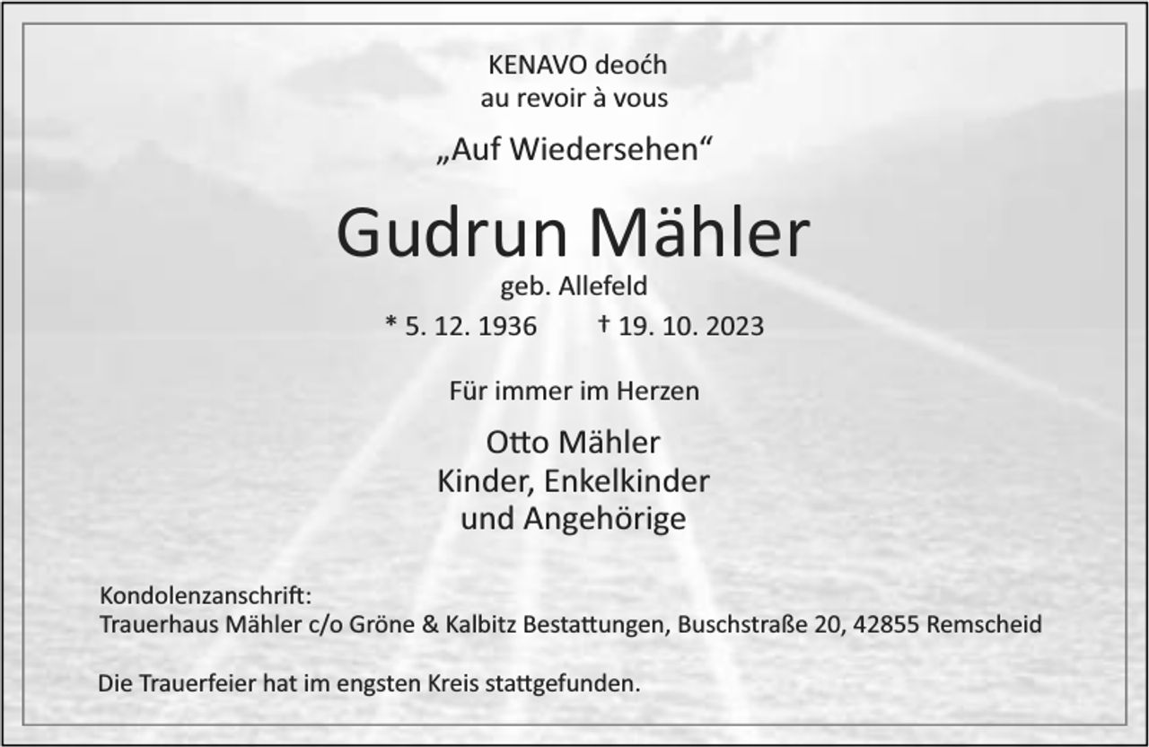<p>KENAVO deoćh<br />au revoir à vous</p><p>„Auf Wiedersehen“</p><p>Gudrun Mähler<br />geb. Allefeld<br />* 5. 12. 1936<br />† 19. 10. 2023<br />Für immer im Herzen</p><p>O o Mähler<br />Kinder, Enkelkinder<br />und Angehörige<br />Kondolenzanschri :<br />Trauerhaus Mähler c/o Gröne &amp; Kalbitz Besta ungen, Buschstraße 20, 42855 Remscheid<br />Die Trauerfeier hat im engsten Kreis sta gefunden.</p>
