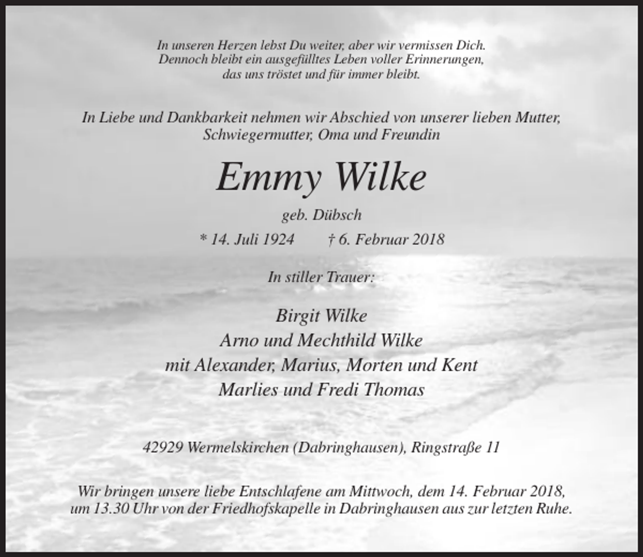 <p>In unseren Herzen lebst Du weiter, aber wir vermissen Dich.<br />Dennoch bleibt ein ausgefülltes Leben voller Erinnerungen,<br />das uns tröstet und für immer bleibt.</p><p>In Liebe und Dankbarkeit nehmen wir Abschied von unserer lieben Mutter,<br />Schwiegermutter, Oma und Freundin</p><p>Emmy Wilke<br />geb. Dübsch<br />* 14. Juli 1924<br />† 6. Februar 2018<br />In stiller Trauer:</p><p>Birgit Wilke<br />Arno und Mechthild Wilke<br />mit Alexander, Marius, Morten und Kent<br />Marlies und Fredi Thomas<br />42929 Wermelskirchen (Dabringhausen), Ringstraße 11<br />Wir bringen unsere liebe Entschlafene am Mittwoch, dem 14. Februar 2018,<br />um 13.30 Uhr von der Friedhofskapelle in Dabringhausen aus zur letzten Ruhe.</p>
