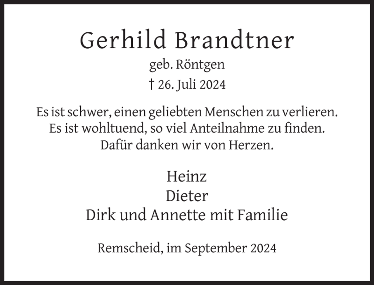 <p>Gerhild Brandtner<br />geb. Röntgen<br />† 26. Juli 2024<br />Es ist schwer, einen geliebten Menschen zu verlieren.<br />Es ist wohltuend, so viel Anteilnahme zu finden.<br />Dafür danken wir von Herzen.</p><p>Heinz<br />Dieter<br />Dirk und Annette mit Familie<br />Remscheid, im September 2024</p>