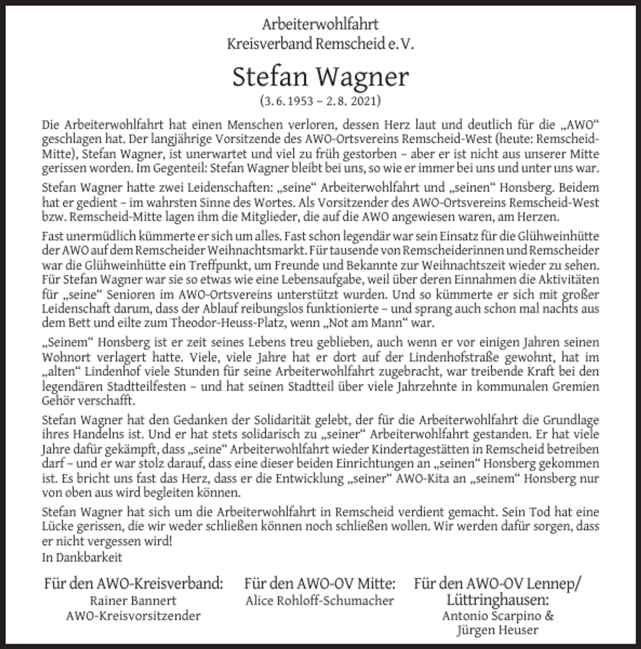 <p>Arbeiterwohlfahrt<br />Kreisverband Remscheid e.V.</p><p>Stefan Wagner<br />(3. 6. 1953 – 2. 8. 2021)</p><p>Die Arbeiterwohlfahrt hat einen Menschen verloren, dessen Herz laut und deutlich für die „AWO“<br />geschlagen hat. Der langjährige Vorsitzende des AWO-Ortsvereins Remscheid-West (heute: RemscheidMitte), Stefan Wagner, ist unerwartet und viel zu früh gestorben – aber er ist nicht aus unserer Mitte<br />gerissen worden. Im Gegenteil: Stefan Wagner bleibt bei uns, so wie er immer bei uns und unter uns war.<br />Stefan Wagner hatte zwei Leidenschaften: „seine“ Arbeiterwohlfahrt und „seinen“ Honsberg. Beidem<br />hat er gedient – im wahrsten Sinne des Wortes. Als Vorsitzender des AWO-Ortsvereins Remscheid-West<br />bzw. Remscheid-Mitte lagen ihm die Mitglieder, die auf die AWO angewiesen waren, am Herzen.<br />Fast unermüdlich kümmerte er sich um alles. Fast schon legendär war sein Einsatz für die Glühweinhütte<br />der AWO auf dem Remscheider Weihnachtsmarkt. Für tausende von Remscheiderinnen und Remscheider<br />war die Glühweinhütte ein Treffpunkt, um Freunde und Bekannte zur Weihnachtszeit wieder zu sehen.<br />Für Stefan Wagner war sie so etwas wie eine Lebensaufgabe, weil über deren Einnahmen die Aktivitäten<br />für „seine“ Senioren im AWO-Ortsvereins unterstützt wurden. Und so kümmerte er sich mit großer<br />Leidenschaft darum, dass der Ablauf reibungslos funktionierte – und sprang auch schon mal nachts aus<br />dem Bett und eilte zum Theodor-Heuss-Platz, wenn „Not am Mann“ war.<br />„Seinem“ Honsberg ist er zeit seines Lebens treu geblieben, auch wenn er vor einigen Jahren seinen<br />Wohnort verlagert hatte. Viele, viele Jahre hat er dort auf der Lindenhofstraße gewohnt, hat im<br />„alten“ Lindenhof viele Stunden für seine Arbeiterwohlfahrt zugebracht, war treibende Kraft bei den<br />legendären Stadtteilfesten – und hat seinen Stadtteil über viele Jahrzehnte in kommunalen Gremien<br />Gehör verschafft.<br />Stefan Wagner hat den Gedanken der Solidarität gelebt, der für die Arbeiterwohlfahrt die Grundlage<br />ihres Handelns ist. Und er hat stets solidarisch zu „seiner“ Arbeiterwohlfahrt gestanden. Er hat viele<br />Jahre dafür gekämpft, dass „seine“ Arbeiterwohlfahrt wieder Kindertagestätten in Remscheid betreiben<br />darf – und er war stolz darauf, dass eine dieser beiden Einrichtungen an „seinen“ Honsberg gekommen<br />ist. Es bricht uns fast das Herz, dass er die Entwicklung „seiner“ AWO-Kita an „seinem“ Honsberg nur<br />von oben aus wird begleiten können.<br />Stefan Wagner hat sich um die Arbeiterwohlfahrt in Remscheid verdient gemacht. Sein Tod hat eine<br />Lücke gerissen, die wir weder schließen können noch schließen wollen. Wir werden dafür sorgen, dass<br />er nicht vergessen wird!<br />In Dankbarkeit</p><p>Für den AWO-Kreisverband:<br />Rainer Bannert<br />AWO-Kreisvorsitzender</p><p>Für den AWO-OV Mitte:<br />Alice Rohloff-Schumacher</p><p>Für den AWO-OV Lennep/<br />Lüttringhausen:<br />Antonio Scarpino &amp;<br />Jürgen Heuser</p>