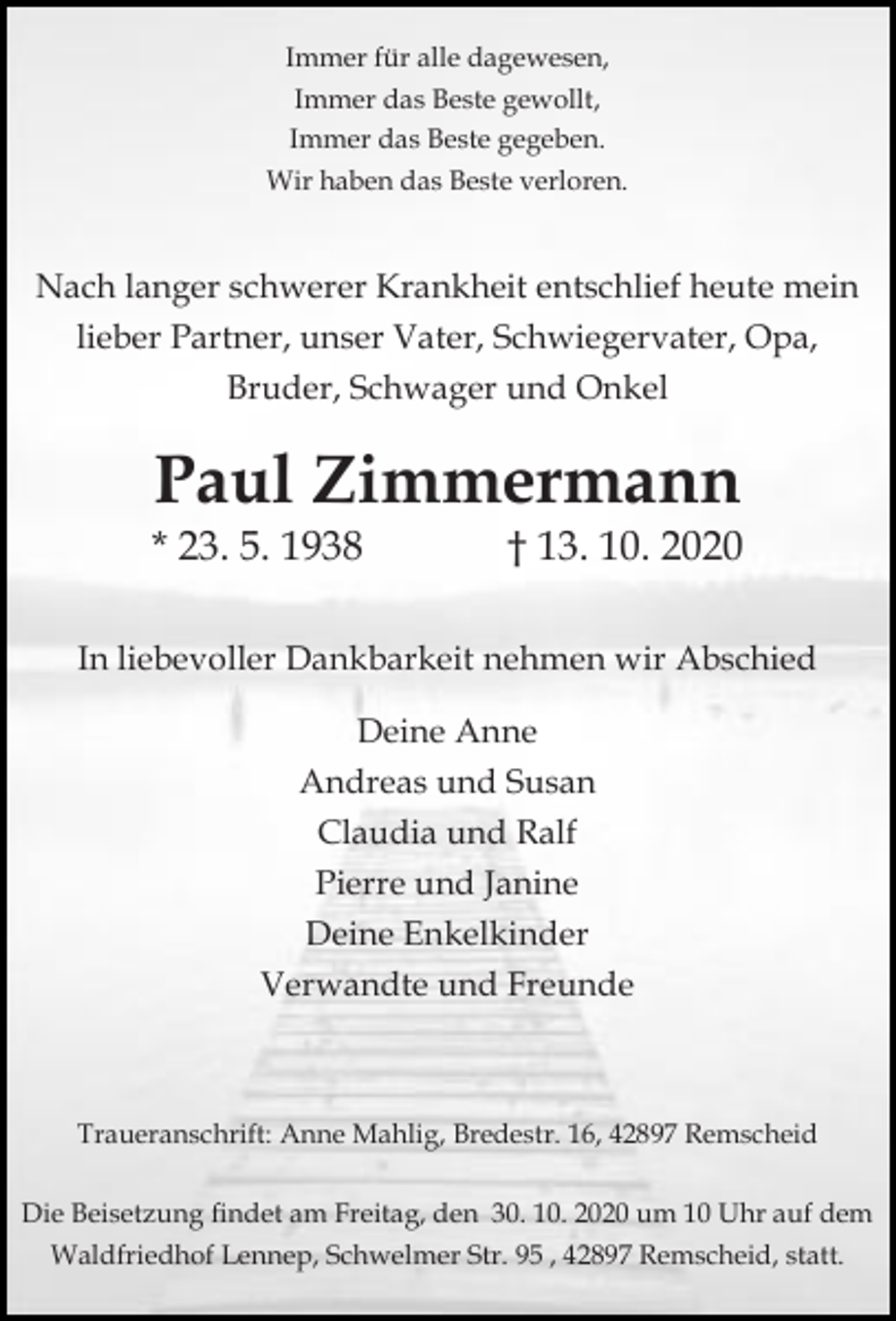 <p>Immer für alle dagewesen,<br />Immer das Beste gewollt,<br />Immer das Beste gegeben.<br />Wir haben das Beste verloren.</p><p>Nach langer schwerer Krankheit entschlief heute mein<br />lieber Partner, unser Vater, Schwiegervater, Opa,<br />Bruder, Schwager und Onkel</p><p>Paul Zimmermann</p><p>* 23. 5. 1938</p><p>† 13. 10. 2020</p><p>In liebevoller Dankbarkeit nehmen wir Abschied<br />Deine Anne<br />Andreas und Susan<br />Claudia und Ralf<br />Pierre und Janine<br />Deine Enkelkinder<br />Verwandte und Freunde</p><p>Traueranschrift: Anne Mahlig, Bredestr. 16, 42897 Remscheid<br />Die Beisetzung findet am Freitag, den 30. 10. 2020 um 10 Uhr auf dem<br />Waldfriedhof Lennep, Schwelmer Str. 95 , 42897 Remscheid, statt.</p>