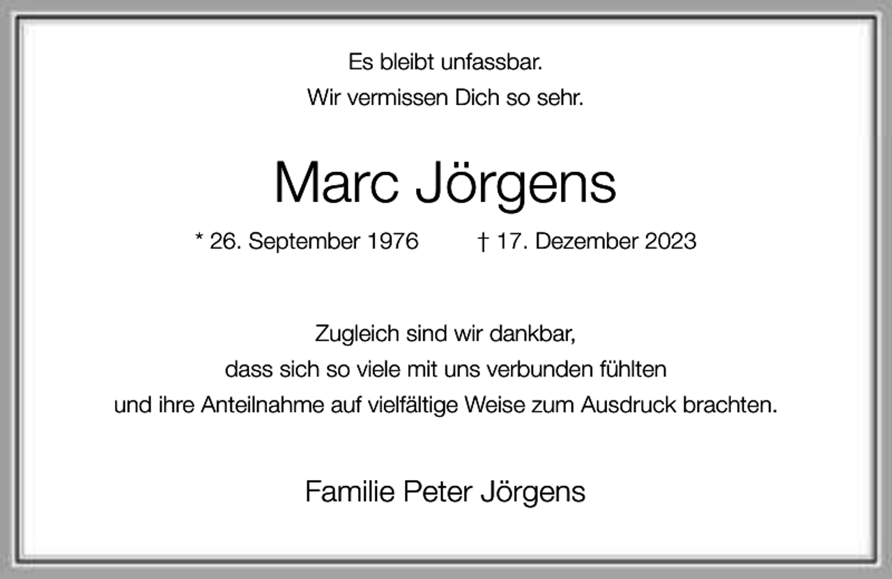 <p>Es bleibt unfassbar.<br />Wir vermissen Dich so sehr.</p><p>Marc Jörgens<br />* 26. September 1976</p><p>† 17. Dezember 2023</p><p>Zugleich sind wir dankbar,<br />dass sich so viele mit uns verbunden fühlten<br />und ihre Anteilnahme auf vielfältige Weise zum Ausdruck brachten.</p><p>Familie Peter Jörgens</p>