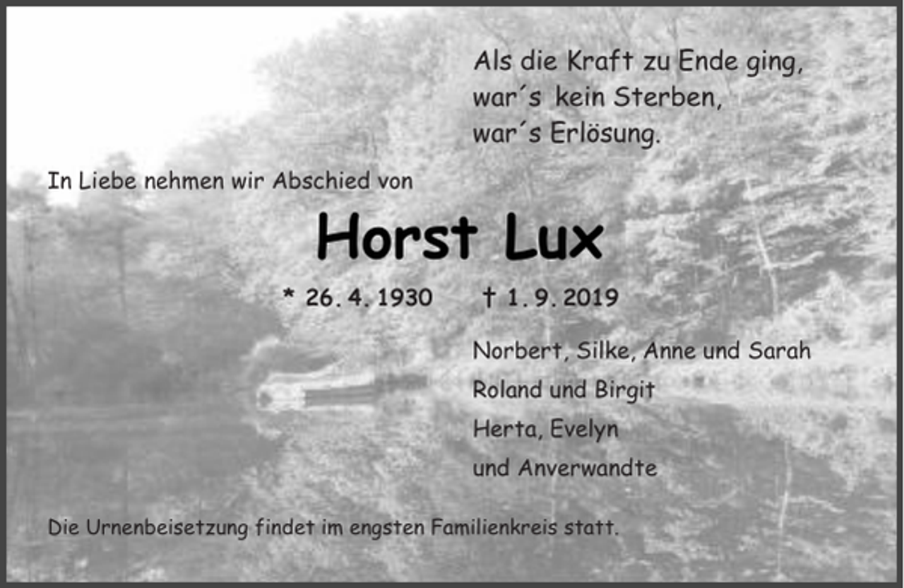 <p>Als die Kraft zu Ende ging,<br />war´s kein Sterben,<br />war´s Erlösung.<br />In Liebe nehmen wir Abschied von</p><p>Horst Lux<br />* 26. 4. 1930</p><p>† 1. 9. 2019<br />Norbert, Silke, Anne und Sarah<br />Roland und Birgit<br />Herta, Evelyn<br />und Anverwandte</p><p>Die Urnenbeisetzung findet im engsten Familienkreis statt.</p>