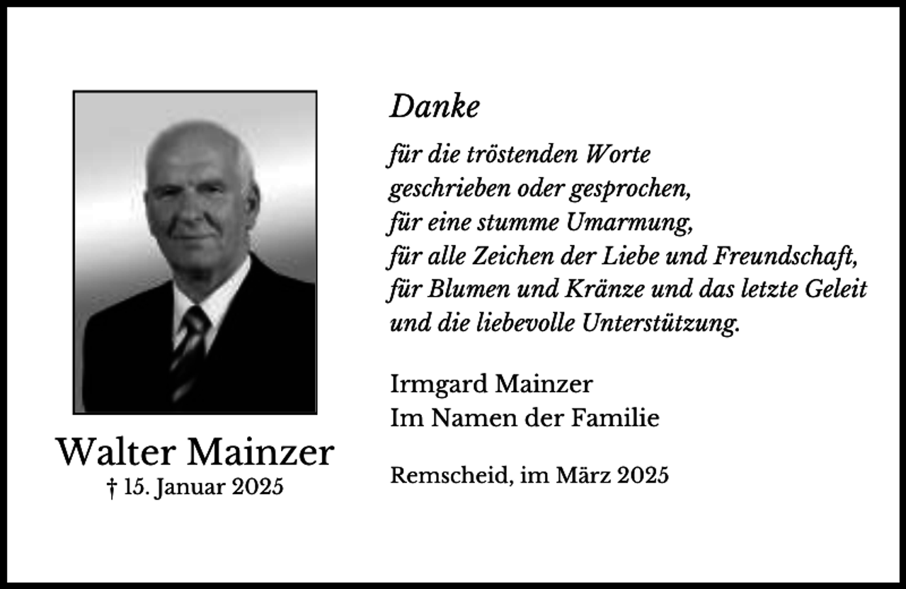 <p>Danke<br />für die tröstenden Worte<br />geschrieben oder gesprochen,<br />für eine stumme Umarmung,<br />für alle Zeichen der Liebe und Freundschaft,<br />für Blumen und Kränze und das letzte Geleit<br />und die liebevolle Unterstützung.</p><p>Walter Mainzer<br />† 15. Januar 2025</p><p>Irmgard Mainzer<br />Im Namen der Familie<br />Remscheid, im März 2025</p>
